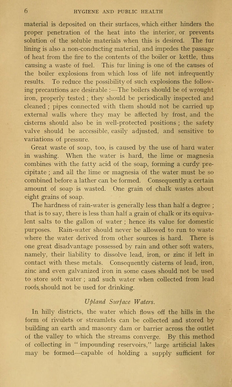 material is deposited on their surfaces, which either hinders the proper penetration of the heat into the interior, or prevents solution of the soluble materials when this is desired. The fur lining is also a non-conducting material, and impedes the passage of heat from the fire to the contents of the boiler or kettle, thus causing a waste of fuel. This fur lining is one of the causes of the boiler explosions from which loss of life not infrequently results. To reduce the possibilitj^ of such explosions the follow- ing precautions are desirable :—The boilers should be of wrought iron, properly tested ; they should be periodically inspected and cleaned ; pipes connected with them should not be carried up externa] walls where the}' ma}' be affected by frost, and the cisterns should also be in well-protected positions ; the safety valve should be accessible, easily adjusted, and sensitive to variations of pressure. Great waste of soap, too, is caused by the use of hard water in washing. When the water is hard, the lime or magnesia combines with the fatty acid of the soap, forming a curdy pre- cipitate ; and all the lime or magnesia of the water must be so combined before a lather can be formed. Consequently a certain amount of soap is wasted. One grain of chalk wastes about eight grains of soap. The hardness of rain-water is generally less than half a degree ; that is to say, there is less than half a grain of chalk or its equiva- lent salts to the gallon of water ; hence its value for domestic purposes. Rain-water should never be allowed to run to waste where the water derived from other sources is hard. There is one great disad\'antage possessed by rain and other soft waters, namely, their liability to dissolve lead, iron, or zinc if left in contact with these metals. Consequently cisterns of lead, iron, zinc and even galvanized iron in some cases should not be used to store soft water ; and such water when collected from lead roofs, should not be used for drinking. Upland Surface Waters. In hilly districts, the water which flows off the hiUs in the form of rivulets or streamlets can be collected and stored by building an earth and masonry dam or barrier across the outlet of the valley to which the streams converge. By this method of collecting in  impounding reser\'Oirs, large artificial lakes may be formed—capable of holding a supply sufficient for