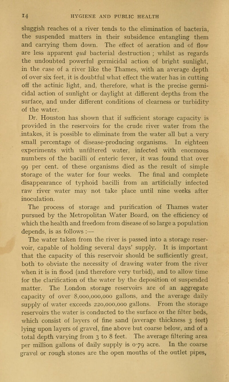 sluggish reaches of a river tends to the ehmination of bacteria, the suspended matters in their subsidence entangling them and carrjang them down. The effect of aeration and of flow are less apparent qua bacterial destruction ; whilst as regards the undoubted powerful germicidal action of bright sunlight, in the case of a river like the Thames, with an average depth of over six feet, it is doubtful what effect the water has in cutting off the actinic light, and, therefore, what is the precise germi- cidal action of sunlight or dajdight at different depths from the surface, and under different conditions of clearness or turbidity of the water. Dr. Houston has sho\\Ti that if sufficient storage capacity is provided in the reservoirs for the crude river water from the intakes, it is possible to eliminate from the water all but a very small percentage of disease-producing organisms. In eighteen experiments with unfiltered water, infected with enormous numbers of the bacilli of enteric fever, it was found that over 99 per cent, of these organisms died as the result of simple storage of the water for four weeks. The final and complete disappearance of t3^phoid bacilli from an artificially infected raw river water may not take place until nine weeks after inoculation. The process of storage and purification of Thames water pursued by the Metropolitan Water Board, on the efficiency of which the health and freedom from disease of so large a population depends, is as follows :— The water taken from the river is passed into a storage reser- voir, capable of holding several days' supply. It is important that the capacity of this reser\^oir should be sufficiently great, both to obviate the necessity of drawing water from the river when it is in flood (and therefore very turbid), and to allow time for the clarification of the water by the deposition of suspended matter. The Tondon storage reservoirs are of an aggregate capacity of over 8,000,000,000 gallons, and the average daily supply of water exceeds 220,000,000 gallons. From the storage reservoirs the water is conducted to the surface 01 the filter beds, which consist of layers of fine sand (average thickness 3 feet) lying upon layers of gravel, fine above but coarse below, and of a total depth varying from 3 to 8 feet. The average filtering area per million gallons of daily supply is 079 acre. In the coarse gravel or rough stones are the open mouths of the outlet pipes,
