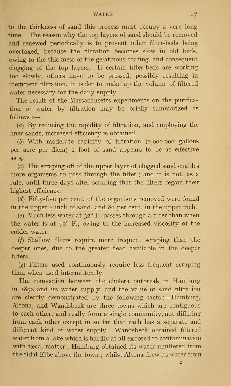 to the thickness of sand this process must occupy a very long time. The reason why the top layers of sand should be removed and renewed periodically is to prevent other filter-beds being overtaxed, because the filtration becomes slow in old beds, owing to the thickness of the gelatinous coating, and consequent clogging of the top layers. If certain filter-beds are working too slowly, others have to be pressed, possibly resulting in inefficient filtration, in order to make up the volume of filtered water necessary for the daily supply. The result of the Massachusetts experiments on the purifica- tion of water by filtration may be briefly summarized as follows :— [a) By reducing the rapidity of filtration, and employing the finer sands, increased efficiency is obtained. (&) With moderate rapidity of filtration (2,000,000 gallons per acre per diem) i foot of sand appears to be as effective as 5. (c) The scraping off of the upper layer of clogged sand enables more organisms to pass through the filter ; and it is not, as a rule, until three days after scraping that the filters regain their highest efficiency. [d) Fifty-five per cent, of the organisms removed were found in the upper J inch of sand, and 80 per cent, in the upper inch. {e) Much less water at 32° F. passes through a filter than when the water is at 70° F., owing to the increased viscosity of the colder water. (/) Shallow filters require more frequent scraping than the deeper ones, due to the greater head available in the deeper filters. (g) Filters used continuously require less frequent scraping than when used intermittently. The connection between the cholera outbreak in Hamburg in 1892 and its water supply, and the value of sand filtration are clearly demonstrated by the following facts :—Hamburg,; Altona, and Wandsbeck are three towns which are contiguous to each other, and really form a single community, not differing from each other except in so far that each has a separate and different kind of water supply. Wandsbeck obtained filtered water fiom a lake which is hardly at all exposed to contamination with faecal matter ; Hamburg obtained its water unfiltered from the tidal Elbe above the town ; whilst Altona drew its water from