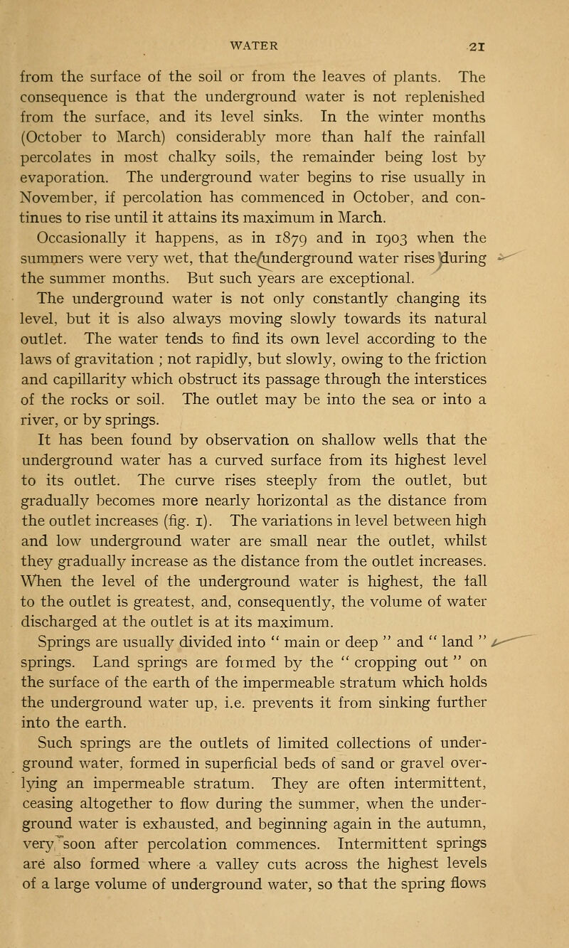 from the surface of the soil or from the leaves of plants. The consequence is that the underground water is not replenished from the surface, and its level sinks. In the winter months (October to March) considerably more than half the rainfall percolates in most chalky soils, the remainder being lost bj^' evaporation. The underground water begins to rise usually in November, if percolation has commenced in October, and con- tinues to rise until it attains its maximum in March. Occasionally it happens, as in 1879 and in 1903 when the summers were very wet, that the^nderground water rises ]during the summer months. But such years are exceptional. The underground water is not only constantly changing its level, but it is also always moving slowly towards its natural outlet. The water tends to find its own level according to the laws of gi^avitation ; not rapidly, but slowly, owing to the friction and capillarity which obstruct its passage through the interstices of the rocks or soil. The outlet may be into the sea or into a river, or by springs. It has been found by observation on shallow wells that the underground water has a curved surface from its highest level to its outlet. The curve rises steeply from the outlet, but gradually becomes more nearly horizontal as the distance from the outlet increases (fig. i). The variations in level between high and low underground water are small near the outlet, whilst they gradually increase as the distance from the outlet increases. When the level of the underground water is highest, the fall to the outlet is greatest, and, consequently, the volume of water discharged at the outlet is at its maximum. Springs are usually divided into  main or deep  and  land  , springs. Land springs are formed by the  cropping out  on the surface of the earth of the impermeable stratum which holds the underground water up, i.e. prevents it from sinking further into the earth. Such springs are the outlets of limited collections of under- ground water, formed in superficial beds of sand or gravel over- lying an impermeable stratum. They are often intermittent, ceasing altogether to flow during the summer, when the under- ground water is exhausted, and beginning again in the autumn, verysoon after percolation commences. Intermittent springs are also formed where a valley cuts across the highest levels of a large volume of underground water, so that the spring flows