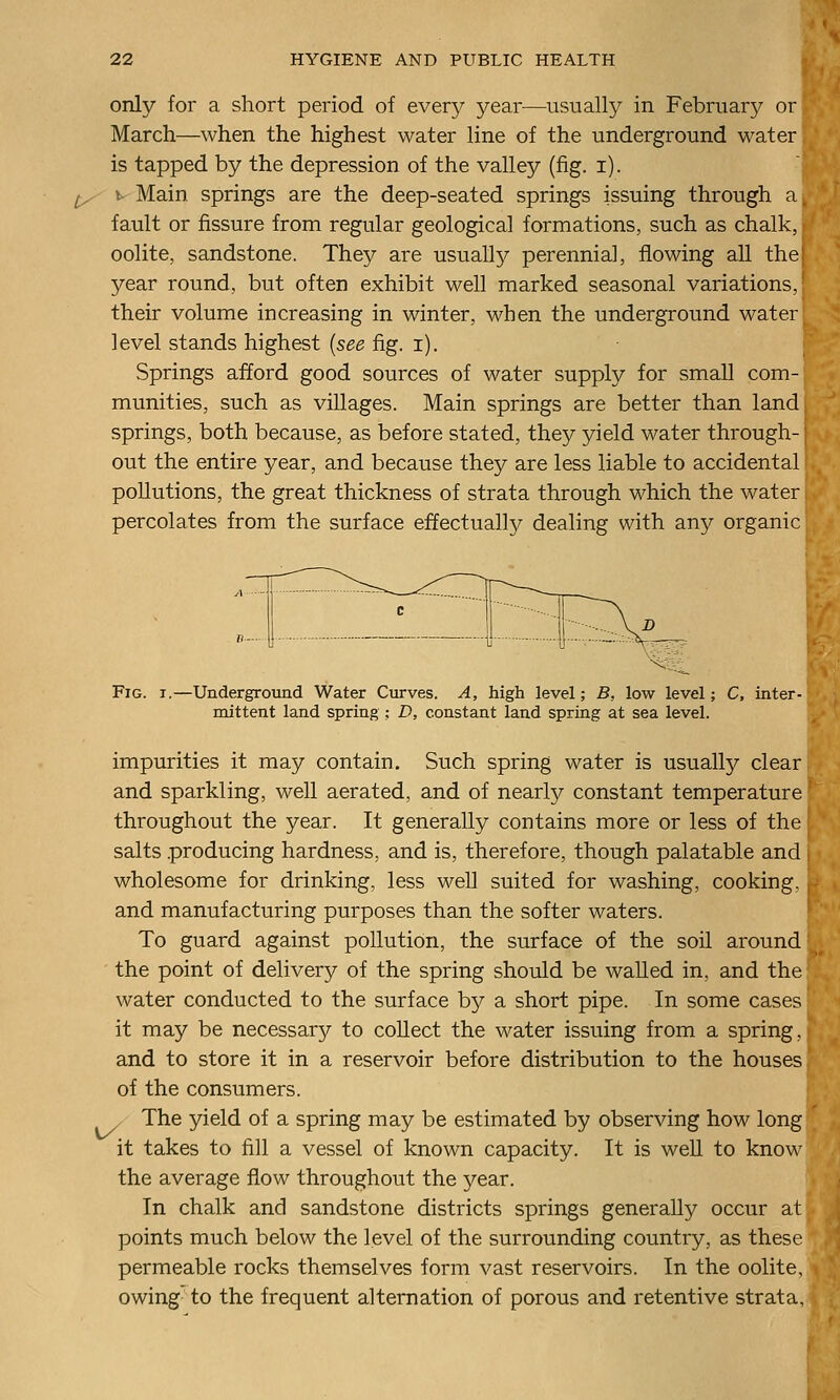 only for a short period of every year—usually in Februar}^ or March—when the highest water line of the underground water is tapped by the depression of the valley (fig. i). ^ w Main springs are the deep-seated springs issuing through a fault or fissure from regular geological formations, such as chalk, oolite, sandstone. They are usually perennial, flowing all the year round, but often exhibit well marked seasonal variations, their volume increasing in winter, when the underground water level stands highest {see fig. i). Springs afford good sources of water supply for small com- munities, such as villages. Main springs are better than land springs, both because, as before stated, they yield water through-1 out the entire year, and because they are less liable to accidental pollutions, the great thickness of strata through which the water percolates from the surface effectually dealing with any organic Fig. t.—Underground Water Curves. A, high level; B, low level; C, inter- mittent land spring; D, constant land spring at sea level. impurities it may contain. Such spring water is usually clear and sparkling, well aerated, and of nearly constant temperature throughout the year. It generally contains more or less of the salts producing hardness, and is, therefore, though palatable and wholesome for drinking, less well suited for washing, cooking, , and manufacturing purposes than the softer waters. To guard against pollution, the surface of the soil around the point of delivery of the spring should be walled in, and the water conducted to the surface by a short pipe. In some cases it may be necessary to collect the water issuing from a spring, and to store it in a reservoir before distribution to the houses of the consumers. The yield of a spring may be estimated by observing how long it takes to fill a vessel of known capacity. It is well to know the average flow throughout the year. In chalk and sandstone districts springs generally occur at points much below the level of the surrounding country, as these permeable rocks themselves form vast reservoirs. In the oolite, owing to the frequent alternation of porous and retentive strata.