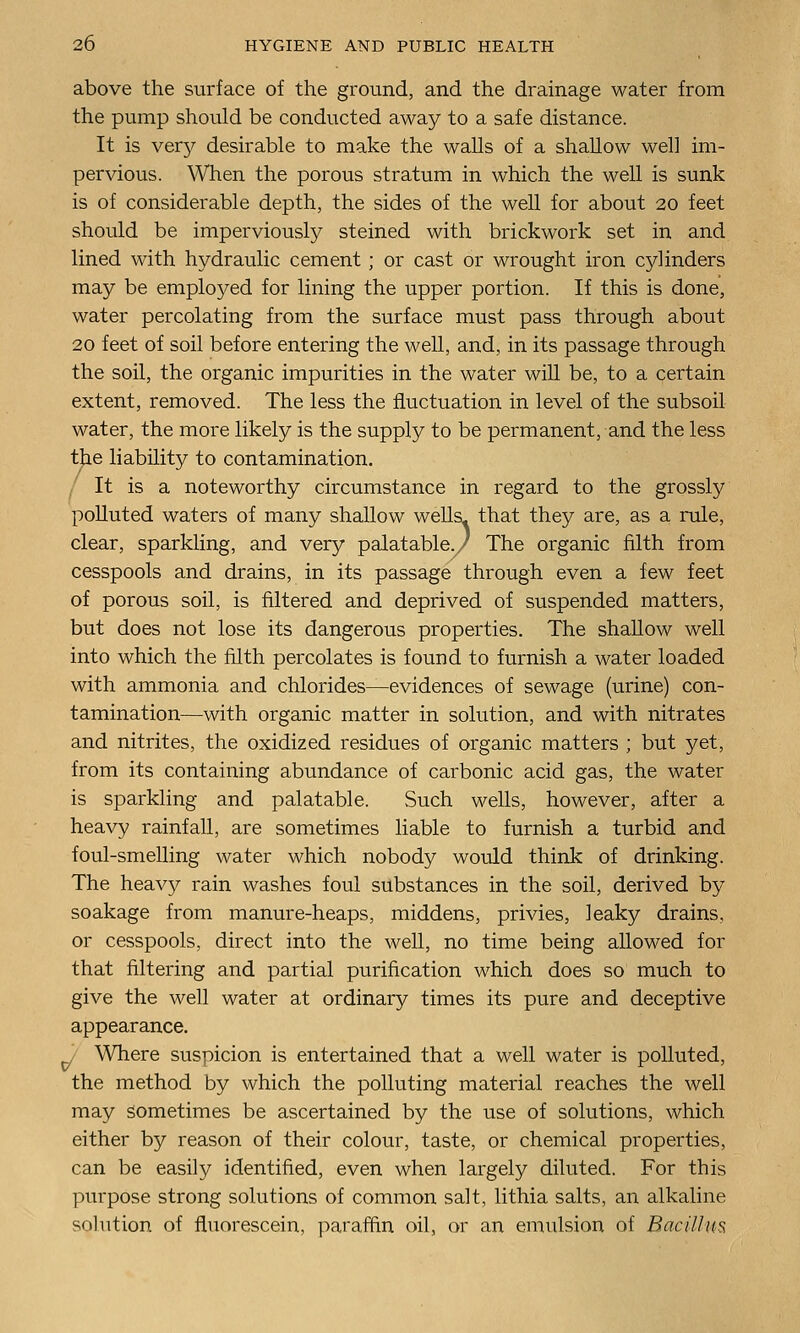 above the surface of the ground, and the drainage water from the pump should be conducted away to a safe distance. It is very desirable to make the walls of a shallow well im- pervious. When the porous stratum in which the well is sunk is of considerable depth, the sides of the well for about 20 feet should be imperviously steined with brickwork set in and lined with hydraulic cement ; or cast or wrought iron cylinders may be employed for lining the upper portion. If this is done, water percolating from the surface must pass through about 20 feet of soil before entering the well, and, in its passage through the soil, the organic impurities in the water will be, to a certain extent, removed. The less the fluctuation in level of the subsoil water, the more likely is the supply to be permanent, and the less the liability to contamination. It is a noteworthy circumstance in regard to the grossly polluted waters of many shallow wells^ that they are, as a rule, clear, sparkling, and very palatable./ The organic filth from cesspools and drains, in its passage through even a few feet of porous soil, is filtered and deprived of suspended matters, but does not lose its dangerous properties. The shallow well into which the filth percolates is found to furnish a water loaded with ammonia and chlorides—evidences of sewage (urine) con- tamination—with organic matter in solution, and with nitrates and nitrites, the oxidized residues of organic matters ; but yet, from its containing abundance of carbonic acid gas, the water is sparkling and palatable. Such wells, however, after a heavy rainfall, are sometimes liable to furnish a turbid and foul-smelling water which nobody would think of drinking. The heavy rain washes foul substances in the soil, derived by soakage from manure-heaps, middens, privies, leaky drains, or cesspools, direct into the well, no time being allowed for that filtering and partial purification which does so much to give the well water at ordinary times its pure and deceptive appearance. Where suspicion is entertained that a well water is polluted, the method by which the polluting material reaches the well may sometimes be ascertained by the use of solutions, which either by reason of their colour, taste, or chemical properties, can be easily identified, even when largely diluted. For this purpose strong solutions of common salt, lithia salts, an alkaline solution of fluorescein, paraffin oil, or an emulsion of Bacillm