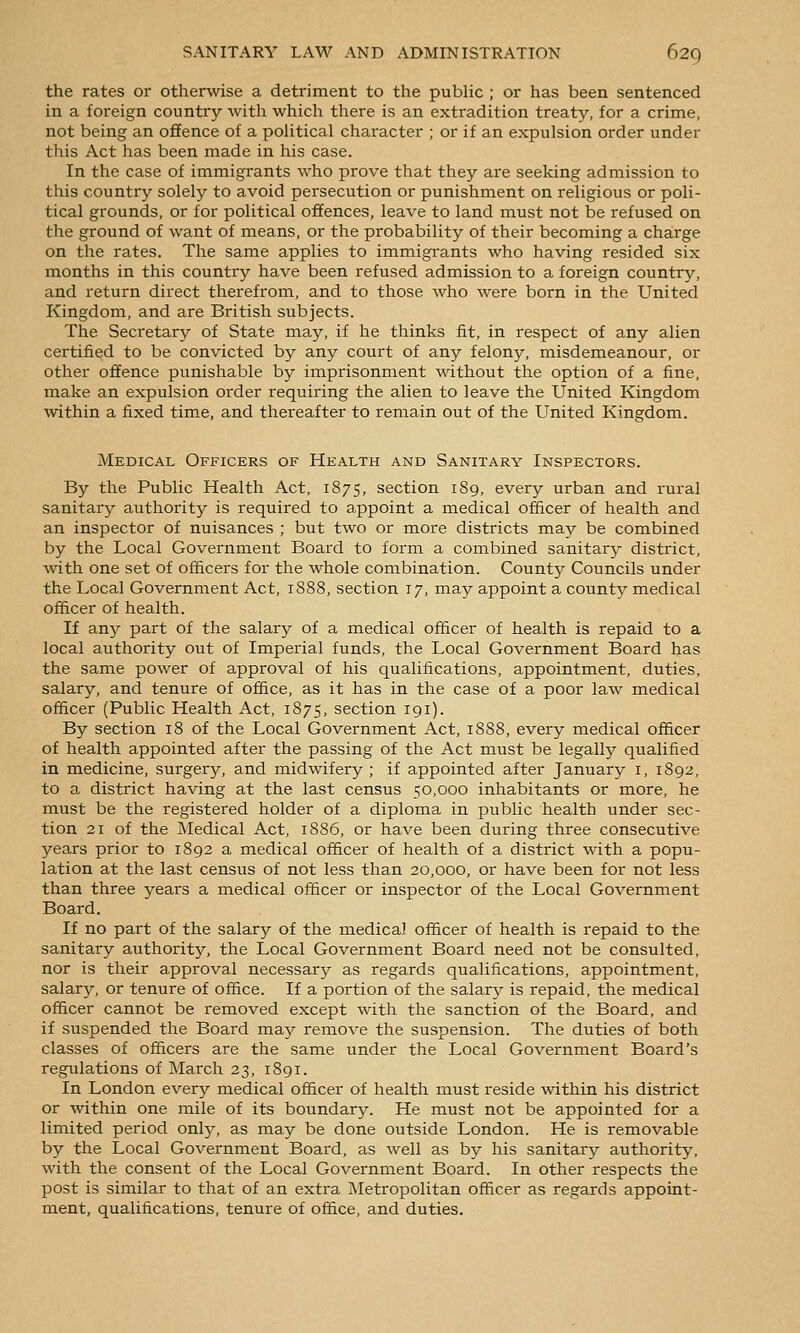 the rates or otherwise a detriment to the public ; or has been sentenced in a foreign country with which there is an extradition treaty, for a crime, not being an offence of a pohtical character ; or if an expulsion order under tliis Act has been made in his case. In the case of immigrants who prove that they are seeking admission to this country solely to avoid persecution or punishment on religious or poli- tical grounds, or for political offences, leave to land must not be refused on the ground of want of means, or the probability of their becoming a charge on the rates. The same applies to immigi-ants who having resided six months in this country have been refused admission to a foreign country, and return direct therefrom, and to those who were born in the United Kingdom, and are British subjects. The Secretary of State may, if he thinks fit, in respect of any alien certified to be convicted by any court of any felony, misdemeanour, or other offence punishable by imprisonment without the option of a fine, make an expulsion order requiring the alien to leave the United Kingdom within a fixed time, and thereafter to remain out of the United Kingdom. Medical Officers of Health and Sanitary Inspectors. By the Public Health Act, 1875, section 189, every urban and rural sanitary authority is required to appoint a medical officer of health and an inspector of nuisances ; but two or more districts may be combined by the Local Government Board to form a combined sanitary district, with one set of officers for the whole combination. County Councils under the Local Government Act, 1S88, section 17, may appoint a county medical officer of health. If any part of the salary of a medical officer of health is repaid to a local authority out of Imperial funds, the Local Government Board has the same power of approval of his qualifications, appointment, duties, salary, and tenure of office, as it has in the case of a poor law medical officer (Public Health Act, 1875, section 191). By section 18 of the Local Government Act, 1888, every medical officer of health appointed after the passing of the Act must be legally qualified in medicine, surgery, and midwifery ; if appointed after January i, 1892, to a district having at the last census 50,000 inhabitants or more, he must be the registered holder of a diploma in public health under sec- tion 21 of the Medical Act, 1886, or have been during three consecutive years prior to 1892 a medical officer of health of a district with a popu- lation at the last census of not less than 20,000, or have been for not less than three years a medical officer or inspector of the Local Government Board. If no part of the salary of the medical officer of health is repaid to the sanitary authority, the Local Government Board need not be consulted, nor is their approval necessary as regards qualifications, appointment, salary, or tenure of office. If a portion of the salary is repaid, the medical officer cannot be removed except with the sanction of the Board, and if suspended the Board may remove the suspension. The duties of both classes of officers are the same under the Local Government Board's regulations of March 23, 1891. In London ever};- medical officer of health must reside within his district or within one mile of its boundary. He must not be appointed for a limited period only, as may be done outside London. He is removable by the Local Government Board, as well as by his sanitary authority, with the consent of the Local Government Board. In other respects the post is similar to that of an extra [Metropolitan officer as regards appoint- ment, qualifications, tenure of office, and duties.
