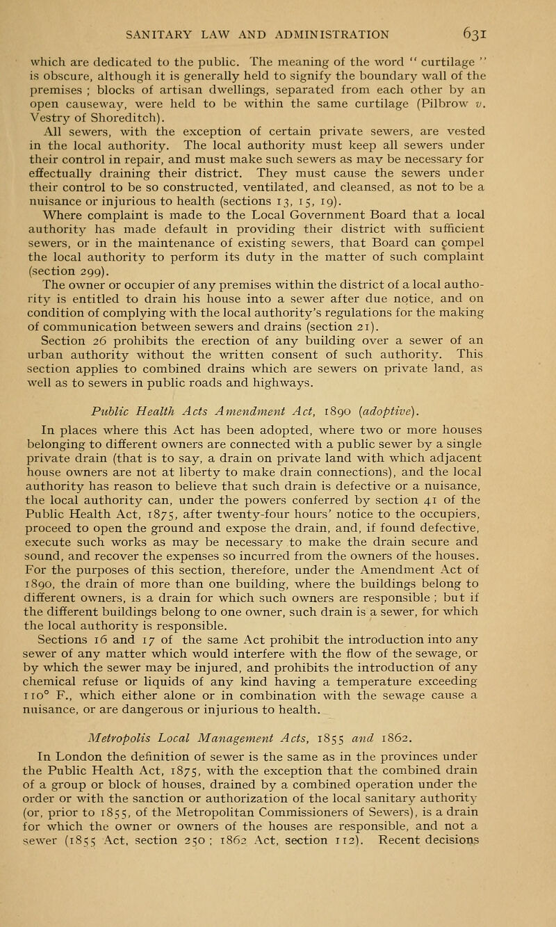 which are dedicated to the public. The meaning of the word  curtilage  is obscure, although it is generally held to signify the boundary wall of the premises ; blocks of artisan dwellings, separated from each other by an open causeway, were held to be within the same curtilage (Pilbrow v. Vestry of Shoreditch). All sewers, with the exception of certain private sewers, are vested in the local authority. The local authority must keep all sewers under their control in repair, and must make such sewers as may be necessary for effectually draining their district. They must cause the sewers under their control to be so constructed, ventilated, and cleansed, as not to be a nuisance or injurious to health (sections 13, 15, 19). Where complaint is made to the Local Government Board that a local authority has made defaidt in providing their district with sufficient sewers, or in the maintenance of existing sewers, that Board can compel the local authority to perform its duty in the matter of such complaint (section 299). The owner or occupier of any premises within the district of a local autho- rity is entitled to drain his house into a sewer after due notice, and on condition of complying with the local authority's regulations for the making of communication between sewers and drains (section 21). Section 26 prohibits the erection of any building over a sewer of an urban authority without the written consent of such authority. This section applies to combined drains which are sewers on private land, as well as to sewers in public roads and highways. Public Health Acts Amendment Act, 1890 [adoptive). In places where this Act has been adopted, where two or more houses belonging to different owners are connected with a public sewer by a single private drain (that is to say, a drain on private land with which adjacent house owners are not at liberty to make drain connections), and the local authority has reason to believe that such drain is defective or a nuisance, the local authority can, under the powers conferred by section 41 of the Public Health Act, 1875, after twenty-four hours' notice to the occupiers, proceed to open the ground and expose the drain, and, if found defective, execute such works as may be necessary to make the drain secure and sound, and recover the expenses so incurred from the owners of the houses. For the purposes of this section, therefore, under the Amendment Act of 1890, the drain of more than one building, where the buildings belong to different owners, is a drain for which such owners are responsible ; but if the different buildings belong to one owner, such drain is a sewer, for which the local authority is responsible. Sections 16 and 17 of the same Act prohibit the introduction into any sewer of any matter which would interfere with the flow of the sewage, or by which the sewer may be injured, and prohibits the introduction of any chemical refuse or liquids of any kind having a temperature exceeding 110° F., which either alone or in combination with the sewage cause a nuisance, or are dangerous or injurious to health. Metropolis Local Management Acts, 1855 and 1862. In London the definition of sewer is the same as in the provinces under the Public Health Act, 1875, with the exception that the combined drain of a group or block of houses, drained by a combined operation under the order or with the sanction or authorization of the local sanitary authority (or, prior to 1855, of the Metropolitan Commissioners of Sewers), is a drain for which the owner or owners of the houses are responsible, and not a sewer (1855 Act, section 250; 1862 Act, section 112). Recent decisions