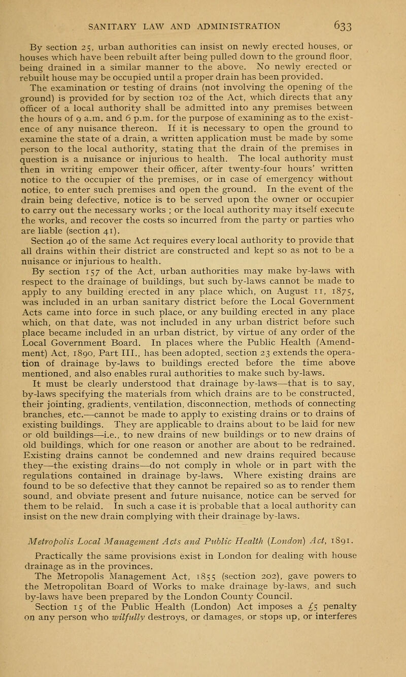 By section 25, urban authorities can insist on newly erected houses, or houses which have been rebuilt after being pulled down to the ground floor, being drained in a similar manner to the above. No newly erected or rebuilt house may be occupied until a proper drain has been provided. The examination or testing of drains (not involving the opening of the ground) is provided for by section 102 of the Act, which directs that any officer of a local authority shall be admitted into any premises between the hours of 9 a.m. and 6 p.m. for the purpose of examining as to the exist- ence of any nuisance thereon. If it is necessary to open the ground to examine the state of a drain, a written application must be made by some person to the local authority, stating that the drain of the premises in question is a nuisance or injurious to health. The local authority must then in waiting empower their officer, after twenty-four hours' -written notice to the occupier of the premises, or in case of emergency without notice, to enter such premises and open the ground. In the event of the drain being defective, notice is to be served upon the owner or occupier to carry out the necessary works ; or the local authority may itself execute the works, and recover the costs so incurred from the party or parties who are liable (section 41). Section 40 of the same Act requires every local authority to provide that all drains within their district are constructed and kept so as not to be a nuisance or injurious to health. By section 157 of the Act, urban authorities may make by-laws with respect to the drainage of buildings, but such by-laws cannot be made to apply to any building erected in any place which, on August 11, 1875, was included in an urban sanitary district before the Local Government Acts came into force in such place, or any building erected in any place which, on that date, was not included in any urban district before such place became included in an urban district, by virtue of any order of the Local Government Board. In places where the Public Health (Amend- ment) Act, 1890, Part III., has been adopted, section 23 extends the opera- tion of drainage by-laws to buildings erected before the time above mentioned, and also enables rural authorities to make such by-laws. It must be clearly understood that drainage by-laws—that is to say, by-laws specifying the materials from which drains are to be constructed, their jointing, gradients, ventilation, disconnection, methods of connecting branches, etc.—cannot be made to apply to existing drains or to drains of existing buildings. They are applicable to drains about to be laid for new or old buildings—i.e., to new drains of new buildings or to new drains of old buildings, which for one reason or another are about to be redrained. Existing drains cannot be condemned and new drains required because they—the existing drains—do not comply in whole or in part with the regulations contained in drainage by-laws. Where existing drains are found to be so defective that they cannot be repaired so as to render them sound, and obviate present and future nuisance, notice can be served for them to be relaid. In such a case it is probable that a local authority can insist on the new drain complying with their drainage bj^-laws. Metropolis Local Management Acts and Public Health {London) Act, 1S91. Practically the same provisions exist in London for dealing with house drainage as in the provinces. The Metropolis ^Management Act, 1855 (section 202), gave powers to the Metropolitan Board of Works to make drainage by-laws, and such by-laws have been prepared by the London Count}' Council. Section 15 of the Public Health (London) Act imposes a £5 penalty on any person who wilfully destroys, or damages, or stops up, or interferes