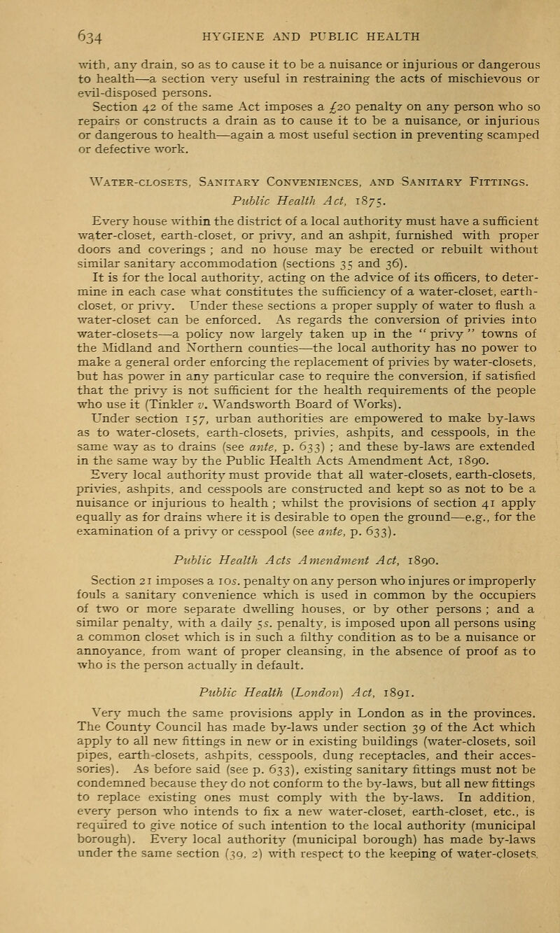 with, any drain, so as to cause it to be a nuisance or injurious or dangerous to health—a section very useful in restraining the acts of mischievous or evil-disposed persons. Section 42 of the same Act imposes a ^20 penalty on any person who so repairs or constructs a drain as to cause it to be a nuisance, or injurious or dangerous to health—again a most useful section in preventing scamped or defective work. Water-closets, Sanitary Conveniences, and Sanitary Fittings. Public Health Act, 1875. Every house within the district of a local authority must have a sufficient water-closet, earth-closet, or pri-\'y, and an ashpit, furnished with proper doors and coverings ; and no house may be erected or rebuilt without similar sanitarj^ accommodation (sections 35 and 36). It is for the local authority, acting on the advice of its officers, to deter- mine in each case what constitutes the sufficiency of a water-closet, earth- closet, or privy. Under these sections a proper supplj^ of water to flush a water-closet can be enforced. As regards the conversion of privies into water-closets—a policy now largely taken up in the privy towns of the Midland and Northern counties—the local authority has no power to make a general order enforcing the replacement of privies by water-closets, but has power in any particular case to require the conversion, if satisfied that the privj^ is not sufficient for the health requirements of the people who use it (Tinkler v. Wandsworth Board of Works). Under section 157, urban authorities are empowered to make by-laws as to water-closets, earth-closets, privies, ashpits, and cesspools, in the same way as to drains (see ante, p. 633) ; and these by-laws are extended in the same way by the Public Health Acts Amendment Act, 1890. Every local authority must provide that all water-closets, earth-closets, privies, ashpits, and cesspools are constructed and kept so as not to be a nuisance or injurious to health ; whilst the provisions of section 41 apply equally as for drains where it is desirable to open the ground—e.g., for the examination of a privi,^ or cesspool (see ante, p. 633). Public Health Acts Amendment Act, 1890. Section 21 imposes a ids. penalty on any person who injures or improperly fouls a sanitarj'^ convenience which is used in common by the occupiers of two or more separate dwelling houses, or by other persons ; and a similar penalty', with a daily 55. penalty, is imposed upon all persons using a common closet which is in such a filthy condition as to be a nuisance or annoyance, from want of proper cleansing, in the absence of proof as to who is the person actually in default. Public Health {London) Act, 1891. Very much the same provisions apply in London as in the provinces. The County Council has made by-laws under section 39 of the Act which apphj- to all new fittings in new or in existing buildings (water-closets, soil pipes, earth-closets, ashpits, cesspools, dung receptacles, and their acces- sories). As before said (see p. 633), existing sanitary fittings must not be condemned because they do not conform to the bj^-laws, but all new fittings to replace existing ones must complj^ with the by-laws. In addition, every person who intends to fix a new water-closet, earth-closet, etc., is required to give notice of such intention to the local authority (municipal borough). Every local authority (municipal borough) has made by-laws under the same section (39, 2) vnt\\ respect to the keeping of water-closet?.