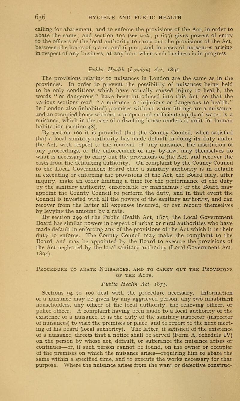 calling for abatement, and to enforce the provisions of the Act, in order to abate the same ; and section 102 (see ante, p. 633) gives powers of entry to the officers of the local authority to earn,;- out the provisions of the Act, between the hours of 9 a.m. and 6 p.m., and in cases of nuisances arising in respect of am?- business, at any hour when such business is in progress. Public Health [London) Act, 1891. The provisions relating to nuisances in London are the same as in the provinces. In order to prevent the possibility of nuisances being held to be only conditions which have actually caused injury to health, the words  or dangerous  have been introduced into this Act, so that the various sections read,  a nuisance, or injurious or dangerous to health. In London also (inhabited) premises without water fittings are a nuisance, and an occupied house without a proper and sufficient supply of water is a nuisance, which in the case of a dwelling house renders it unfit for human habitation (section 48). By section 100 it is provided that the County Council, when satisfied that a local sanitarj'- authority has made default in doing its duty under the Act, with respect to the removal of any nuisance, the institution of any proceedings, or the enforcement of any by-law, may themselves do what is necessar}^ to carry out the provisions of the Act, and recover the costs from the defaulting authorit^^ On complaint by the County Council to the Local Government Board that a sanitary authority is in default in executing or enforcing the provisions of the Act, the Board may, after inquiry, make an order limiting a time for the performance of the duty by the sanitary authority, enforceable by mandamus ; or the Board may appoint the Count}^ Council to perform the duty, and in that event the Council is invested with all the powers of the sanitary authority, and can recover from the latter all expenses incurred, or can recoup themselves by levying the amount by a rate. ~By section 299 of the Public Health Act, 1875, the Local Government Board has similar powers in respect of urban or rural authorities who have raade default in enforcing any of the provisions of the Act which it is their dut}' to enforce. The Count}?^ Council may make the complaint to the Board, and may be appointed by the Board to execute the provisions of the Act neglected by the local sanitary authority (Local Government Act, 1894). Procedure to abate Nuisances, and to carry out the Provisions OF THE Acts. Public Health Act, 1875. Sections 94 to 100 deal with the procedure necessary. Information of a nuisance may be given by any aggrieved person, any two inhabitant householders, any of&cer of the local authority, the relieving officer, or police officer. A complaint having been made to a local authority of the existence of a nuisance, it is the dut}^ of the sanitary inspector (inspector of nuisances) to visit the premises or place, and to report to the next meet- ing of his board (local authority). The latter, if satisfied of the existence of a nuisance, directs that a notice shall be served (Form A, Schedule IV) on the person by whose act, default, or sufferance the nuisance arises or continues—or, if such person cannot be found, on the OAvner or occupier of the premises on which the nuisance arises—requiring him to abate the same within a specified time, and to execute the works necessary for that purpose. Where the nuisance arises from the want or defective construe-