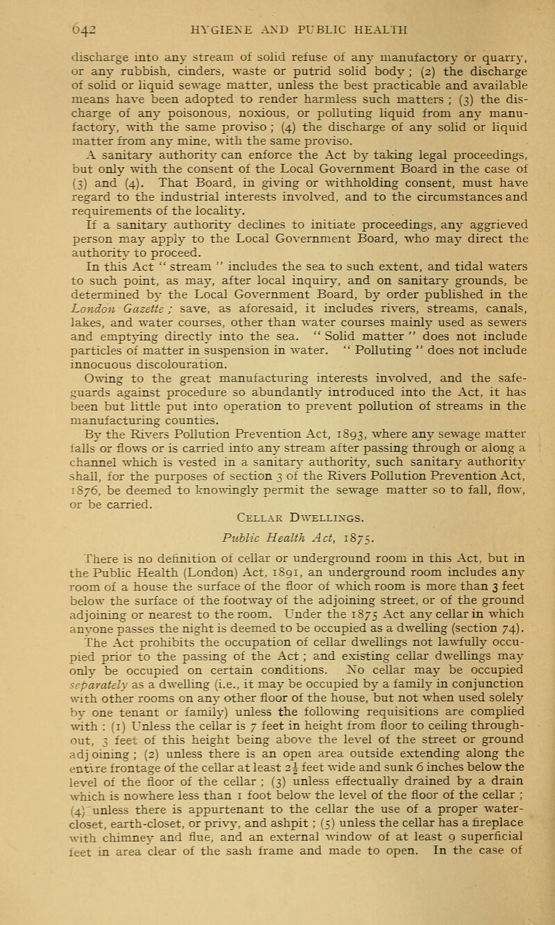 discharge into any stream of solid refuse of am- manufactory or quarry, or an}- rubbish, cinders, waste or putrid solid body ; (2) the discharge of solid or liquid sewage matter, unless the best practicable and available means have been adopted to render harmless such matters ; (3) the dis- charge of an}- poisonous, noxious, or polluting liquid from any manu- factorj-, ^vith the same proviso ; (4) the discharge of any solid or liquid matter from anj- mine, with the same pro%-iso. A sanitarj^ authority can enforce the Act bj- taking legal proceedings, but only with the consent of the Local Government Board in the case of (3) and (4). That Board, in gi\-ing or withholding consent, must have regard to the industrial interests involved, and to the circumstances and requirements of the locality. If a sanitarjr authority declines to initiate proceedings, any aggrieved person maj- apply to the Local Government Board, who maj- direct the authority- to proceed. In this Act  stream  includes the sea to such extent, and tidal waters to such point, as ma}-, after local inquiry, and on sanitar}- grounds, be determined by the Local Government Board, by order published in the London Gazette; save, as aforesaid, it includes rivers, streams, canals, lakes, and water courses, other than water courses mainl}^ used as sewers and empt\-ing directly into the sea.  Solid matter  does not include particles of matter in^suspension in water.  Polluting  does not include innocuous discolouration. Owing to the great manufacturing interests involved, and the safe- guards against procedure so abundantly introduced into the Act, it has been but little put into operation to prevent pollution of streams in the manufacturing counties. By the Rivers Pollution Prevention Act, 1S93, where anj- sewage matter falls or flo%vs or is carried into any stream after passing through or along a channel which is vested in a sanitary authorit}^ such sanitan,- authority shall, for the purposes of section 3 of the Rivers Pollution Prevention Act, 1876, be deemed to kno^^-ingl}'- permit the sewage matter so to fall, flow, or be carried. Cellar Dwellings. Public Health Act, 1875. There is no definition of cellar or underground room in this Act, but in the Public Health (London) Act, 1891, an underground room includes any room of a house the surface of the floor of which room is more than 3 feet below the surface of the footway of the adjoining street, or of the ground adjoining or nearest to the room. L'nder the 1875 Act anj^ cellar in which anvone passes the night is deemed to be occupied as a dwelling (section 74). The Act prohibits the occupation of cellar dwellings not lawfull}?- occu- pied prior to the passing of the Act ; and existing cellar dwellings may only be occupied on certain conditions. No cellar maj^ be occupied separately as a dwelling (i.e., it may be occupied by a familj- in conjunction with other rooms on any other floor of the house, but not when used solely by one tenant or family) uifless the following requisitions are complied with : (i) Unless the cellar is 7 feet in height from floor to ceiling through- out, 3 feet of this height being above the level of the street or ground adj Dining ; (2) unless there is an open area outside extending along the entire frontage of the cellar at least 2^ feet wide and sunk 6 inches below the level of the floor of the cellar ; (3) unless efiectually drained by a drain which is nowhere less than i foot below the level of the floor of the cellar ; (4) unless there is appurtenant to the cellar the use of a proper water- closet, earth-closet, or privj-, and ashpit ; (5) unless the cellar has a fireplace with chimnev and flue, and an external window of at least 9 superficial feet in area clear of the sash frame and made to open. In the case of