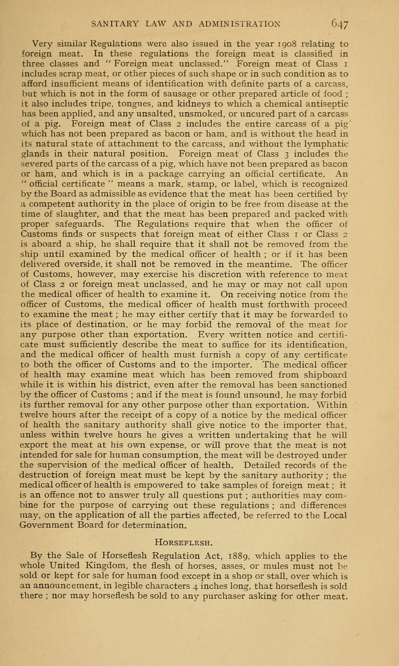 Very similar Regulations were also issued in the year 1908 relating to foreign meat. In these regulations the foreign meat is classified in three classes and Foreign meat unclassed. Foreign meat of Class i includes scrap meat, or other pieces of such shape or in such condition as to afford insufficient means of identification with definite parts of a carcass, but which is not in the form of sausage or other prepared article of food ; it also includes tripe, tongues, and kidneys to which a chemical antiseptic has been applied, and any unsalted, unsmoked, or uncured part of a carcass of a pig. Foreign meat of Class 2 includes the entire carcass of a pig which has not been prepared as bacon or ham, and is without the head in its natural state of attachment to the carcass, and -without the lymphatic glands in their natural position. Foreign meat of Class 3 includes the severed parts of the carcass of a pig, which have not been prepared as bacon or ham, and which is in a package carrying an official certificate. An official certificate means a mark, stamp, or label, which is recognized by the Board as admissible as evidence that the meat has been certified by a competent authority in the place of origin to be free from disease at the time of slaughter, and that the meat has been prepared and packed Avith proper safeguards. The Regulations require that when the officer of Customs finds or suspects that foreign meat of either Class i or Class 2 is aboard a ship, he shall require that it shall not be removed from the ship until examined by the medical officer of health ; or if it has been delivered overside, it shall not be removed in the meantime. The officer of Customs, however, may exercise his discretion with reference to meat of Class 2 or foreign meat unclassed, and he may or may not call upon the medical officer of health to examine it. On receiving notice from the officer of Customs, the medical officer of health must forthwith proceed to examine the meat ; he may either certify that it may be forwarded to its place of destination, or he may forbid the removal of the meat for any purpose other than exportation. Every written notice and certifi- cate must sufficiently describe the meat to suffice for its identification, and the medical officer of health must furnish a copy of any certificate to both the officer of Customs and to the importer. The medical officer of health may examine meat which has been removed from shipboard while it is within his district, even after the removal has been sanctioned by the officer of Customs ; and if the meat is found unsound, he may forbid its further removal for any other purpose other than exportation. Within twelve hours after the receipt of a copy of a notice by the medical officer of health the sanitary authority shall give notice to the importer that, unless within twelve hours he gives a Avritten undertaking that he will export the meat at his own expense, or will prove that the meat is not intended for sale for human consumption, the meat will be destroyed under the supervision of the medical officer of health. Detailed records of the destruction of foreign meat must be kept by the sanitary authority ; the medical officer of health is empowered to take samples of foreign meat; it is an offence not to answer truly all questions put ; authorities may com- bine for the purpose of carrying out these regulations ; and differences may, on the application of all the parties affected, be referred to the Local Government Board for determination. Horseflesh. By the Sale of Horseflesh Regulation Act, 1889, which applies to the whole United Kingdom, the flesh of horses, asses, or mules must not be sold or kept for sale for human food except in a shop or stall, over which is an announcement, in legible characters 4 inches long, that horseflesh is sold there ; nor may horseflesh be sold to any purchaser asking for other meat.
