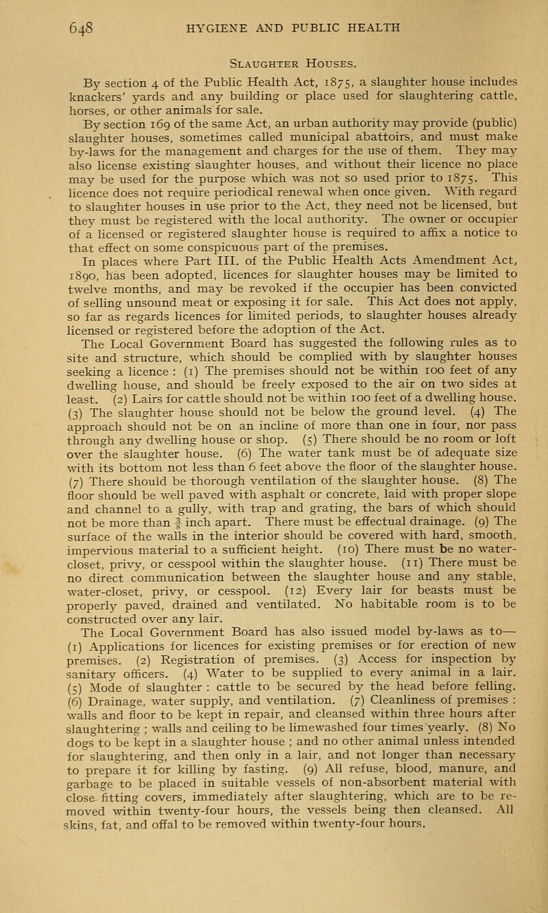Slaughter Houses. By section 4 of tlie Public Health Act, 1875, a slaughter house includes knackers' yards and an^^ building or place used for slaughtering cattle, horses, or other animals for sale. By section 169 of the same Act, an urban authority may provide (public) slaughter houses, sometimes called municipal abattoirs, and must make by-laws for the management and charges for the use of them. They may also license existing slaughter houses, and v%dthout their licence no place may be used for the purpose which was not so used prior to 1875. This licence does not require periodical renewal when once given. With regard to slaughter houses in use prior to the Act, they need not be licensed, but they must be registered with the local authority. The owner or occupier of a licensed or registered slaughter house is required to af6x a notice to that effect on some conspicuous part of the premises. In places where Part III. of the Public Health Acts Amendment Act, 1890, has been adopted, licences for slaughter houses may be limited to twelve months, and may be revoked if the occupier has been convicted of selling unsound meat or exposing it for sale. This Act does not apply, so far as regards licences for limited periods, to slaughter houses already licensed or registered before the adoption of the Act. The Local Government Board has suggested the follo^ving rules as to site and structure, which should be complied with by slaughter houses seeking a licence : (i) The premises should not be within 100 feet of any dwelling house, and should be freel}^ exposed to the air on two sides at least. (2) Lairs for cattle should not be within 100 feet of a dwelling house. (3) The slaughter house should not be below the ground level. (4) The approach should not be on an incline of more than one in four, nor pass through any dwelling house or shop. (5) There should be no room or loft over the slaughter house. (6) The water tank must be of adequate size with its bottom not less than 6 feet above the floor of the slaughter house. (7) There should be thorough ventilation of the slaughter house. (8) The floor should be well paved with asphalt or concrete, laid -wdth proper slope and channel to a gully, Avith trap and grating, the bars of which should not be more than | inch apart. There must be efiectual drainage. (9) The surface of the walls in the interior should be covered with hard, smooth, impervious material to a sufficient height. (10) There must be no water- closet, privy, or cesspool within the slaughter house. (11) There must be no direct communication between the slaughter house and any stable, water-closet, privy, or cesspool. (12) Every lair for beasts must be properly paved, drained and ventilated. No habitable room is to be constructed over any lair. The Local Government Board has also issued model by-laws as to— (i) Applications for licences for existing premises or for erection of new premises. (2) Registration of premises. (3) Access for inspection by sanitary officers. (4) Water to be supplied to every animal in a lair. (5) Mode of slaughter : cattle to be secured by the head before felling. (6) Drainage, water supply, and ventilation. (7) Cleanliness of premises : walls and floor to be kept in repair, and cleansed within three hours after slaughtering ; walls and ceiling to be limewashed four times yearly. (8) No dogs to be kept in a slaughter house ; and no other animal unless intended for slaughtering, and then only in a lair, and not longer than necessary to prepare it for killing by fasting. (9) All refuse, blood, manure, and garbage to be placed in suitable vessels of non-absorbent material with close fitting covers, immediately after slaughtering, which are to be re- moved within twenty-four hours, the vessels being then cleansed. All skins, fat, and offal to be removed within twenty-four hours.