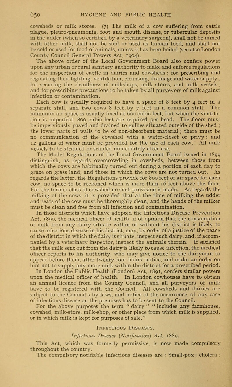 cowsheds or milk stores. (7) The milk of a cow suffering from cattle plague, pleuro-pneumonia, foot and mouth disease, or tubercular deposits in the udder (when so certified by a veterinary'- surgeon), shall not be mixed with other milk, shall not be sold or used as human food, and shall not be sold or used for food of animals, unless it has been boiled (see also London County Council General Powers Act, 1904). The above order of the Local Government Board also confers power upon any urban or rural sanitary authority to make and enforce regulations for the inspection of cattle in dairies and coAvsheds ; for prescribing and regulating their lighting, ventilation, cleansing, drainage and water supply ; for securing the cleanliness of milkshops, milk stores, and milk vessels ; and for prescribing precautions to be taken by all purveyors of milk against infection or contamination. Each cow is usually required to have a space of 8 feet by 4 feet in a separate stall, and two cows 8 feet by 7 feet in a common stall. The minimum air space is usually fixed at 600 cubic feet, but when the ventila- tion is imperfect, 800 cubic feet are required per head. The .floors must be imperviously paved and drained to gullies situated outside of the shed ; the lower parts of walls to be of non-absorbent material ; there must be no communication of the cowshed with a water-closet or privy ; and 12 gallons of water must be provided for the use of each cow. All milk vessels to be steamed or scalded immediately after use. The Model Regulations of the Local Government Board issued in 1899 distinguish, as regards overcrowding in cowsheds, between those from which the cows are habitually turned out during a portion of each day to graze on grass land, and those in which the cows are not turned out. As regards the latter, the Regulations provide for 800 feet of air space for each cow, no space to be reckoned which is more than 16 feet above the floor. For the former class of cowshed no such provision is made. As regards the milking of the cows, it is provided that at the time of milking the udder and teats of the cow must be thoroughl^^ clean, and the hands of the milker must be clean and free from all infection and contamination. In those districts which have adopted the Infectious Disease Prevention Act, 1890, the medical officer of health, if of opinion that the consumption of milk from any dairy situate within or without his district is likely to cause infectious disease in his district, may, by order of a justice of the peace of the district in which the dairy is situate, inspect such dairy, and, if accom- panied by a veterinary inspector, inspect the animals therein. If satisfied that the milk sent out from the dairy is likely to cause infection, the medical officer reports to his authority, who may give notice to the dairj^man to appear before them, after twenty-four hours' notice, and make an order on him not to supply any more milk within the district for a prescribed period. In London the Public Health (London) Act, 1891, confers similar powers upon the medical officer of health. In London cowhouses have to obtain an annual licence from the County Council, and all purveyors of milk have to be registered with the Council. All cowsheds and dairies are subject to the Council's by-laws, and notice of the occurrence of any case of infectious disease on the premises has to be sent to the Council. For the above purposes the term dairy includes any farmhouse, cowshed, milk-store, milk-shop, or other place from which milk is supplied, or in which milk is kept for purposes of sale. Infectious Diseases. Infectious Disease {Notification) Act, 1889. This Act, which was formerly permissive, is now made compulsory throughout the country. The compulsory notifiable infectious diseases are : Small-pox; cholera ;