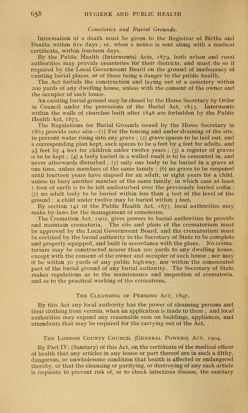 Cemeteyies and Burial Grounds. Information of a death must be given to the Registrar of Births and Deaths within five days ; or, when a notice is sent along with a medical certificate, within fourteen days. By the Public Health (Interments) Acts, 1879, both urban and rural authorities may provide cemeteries for their districts, and must do so if required by the Local Government Board on the ground of inadequacy of existing burial places, or of these being a danger to the public health. The Act forbids the construction and laying out of a cemetery within 200 yards of any dwelling house, unless with the consent of the owner and the occupier of such house. An existing burial ground may be closed by the Home Secretary by Order in Council under the provisions of the Burial Act, 1853. Interments within the walls of churches built after 1848 are forbidden by the Public Health Act, 1875. The Regulations for Burial Grounds issued by the Home Secretary in 1863 provide inter alia—(i) For the fencing and under-draining of the site, to prevent water rising into any grave ; (2) grave spaces to be laid out, and a corresponding plan kept, such spaces to be 9 feet by 4 feet for adults, and 4J feet by 4 feet for children under twelve years ; (3) a register of graves is to be kept ; (4) a body buried in a walled vault is to be cemented in, and never afterwards disturbed ; (5) only one body to be buried in a grave at one time, unless members of the same family ; (6) no grave to be reopened until fourteen years have elapsed for an adult, or eight years for a child, unless to bury another member of the same family, in which case at least I foot of earth is to be left undisturbed over the previously buried coffin ; (7) no adult body to be buried within less than 4 feet of the level of the ground ; a child under twelve may be buried within 3 feet. By section 141 of the Public Health Act, 1875, local authorities may make by-laws for the management of cemeteries. The Cremation Act, 1902, gives powers to burial authorities to provide and maintain crematoria. The site and plans of the crematorium must be approved by the Local Government Board, and the crematorium must be certified by the burial authority to the Secretary of State to be complete and properly equipped, and built in accordance with the plans. No crema- torium may be constructed nearer than 200 yards to any dwelling house, except with the consent of the owner and occupier of such house ; nor may it be within 50 yards of any public highway, nor within the consecrated part of the burial ground of any burial authority. The Secretary of State makes regulations as to the maintenance and inspection of crematoria, and as to the practical working of the cremations. The Cleansing of Persons Act, 1897. By this Act any local authority has the power of cleansing persons and their clothing from vermin, when an application is made to them ; and local authorities may expend any reasonable sum on buildings, appliances, and attendants that may be required for the carrying out of the Act. The London County Council (General Powers) Act, 1904. By Part IV. (Sanitary) of this Act, on the certificate of the medical officer of health that any articles in any house or part thereof are in such a filthy, dangerous, or unwholesome condition that health is affected or endangered thereby, or that the cleansing or purifying, or destroying of any such article is requisite to prevent risk of, or to check infectious disease, the sanitary