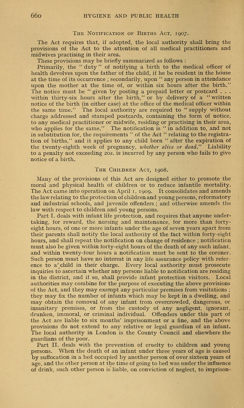 The Notification of Births Act, 1907. The Act requires that, if adopted, the local authority shall bring the provisions of the Act to the attention of all medical practitioners and midwives practising in their area. These provisions may be briefly summarized as follows : Primarily, the duty of notifying a birth to the medical officer of health devolves upon the father of the child, if he be resident in the house at the time of its occurrence ; secondarily, upon  any person in attendance upon the mother at the time of, or within six hours after the birth. The notice must be  given by posting a prepaid letter or postcard . . . within thirty-six hours after the birth, or by delivery of a written notice of the birth (in either case) at the office of the medical officer within the same time. The local authority are required to  supply without charge addressed and stamped postcards, containing the form of notice, to any medical practitioner or midwife, residing or practising in their area, who applies for the same. The notification is  in addition to, and not in substitution for, the requirements  of the Act  relating to the registra- tion of births, and it applies to any child born  after the expiration of the twenty-eighth week of pregnancy, whether alive or dead. Liability to a penalty not exceeding 20s. is incurred by any person who fails to give notice of a birth. The Children Act, 1908. Many of the provisions of this Act are designed either to promote the moral and physical health of children or to reduce infantile mortality. The Act came into operation on April i, 1909. It consolidates and amends the law relating to the protection of children and young persons, reformatory and industrial schools, and juvenile offenders ; and otherwise amends the law with respect to children and young persons. Part I. deals with infant life protection, and requires that anyone under- taking, for reward, the nursing and maintenance, for more than forty- eight hours, of one or more infants under the age of seven years apart from their parents shall notify the local authority of the fact within forty-eight hours, and shall repeat the notification on change of residence ; notification must also be given within forty-eight hours of the death of any such infant, and within twenty-four hours a notification must be sent to the coroner. Such person must have no interest in any life assurance policy with refer- ence to a'child in their charge. Every local authority must prosecute inquiries to ascertain whether any persons liable to notification are residing in the district, and if so, shall provide infant protection visitors. Local authorities may combine for the purpose of executing the above provisions of the Act, and they may exempt any particular premises from visitations ; they may fix the number of infants which may be kept in a dwelling, and may obtain the removal of any infant from overcrowded, dangerous, or insanitary premises, or from the custody of any negligent, ignorant, drunken, immoral, or criminal individual. Offenders under this part of the Act are liable to six months' imprisonment or a fine, and the above provisions do not extend to any relative or legal guardian of an infant. The local authority in London is the County Council and elsewhere the guardians of the poor. Part II. deals with the prevention of cruelty to children and young persons. When the death of an infant under three years of age is caused by suffocation in a bed occupied by another person of over sixteen years of age, and the other person at the time of going to bed was under the influence of drink, such other person is liable, on conviction of neglect, to imprison-