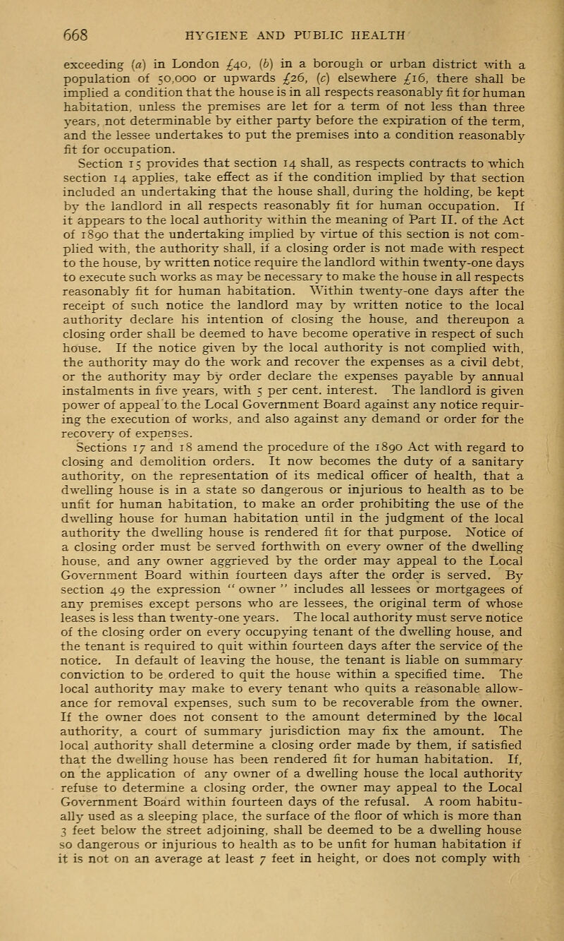 exceeding (a) in London ^Afi, (b) in a borougii or urban district mtli a population of 50,000 or upwards ;£26, (c) elsewhere £16, there shall be implied a condition that the house is in all respects reasonably fit for human habitation, unless the premises are let for a term of not less than three years, not determinable by either party before the expiration of the term, and the lessee undertakes to put the premises into a condition reasonably fit for occupation. Section 15 provides that section 14 shall, as respects contracts to which section 14 applies, take effect as if the condition implied bj;- that section included an undertaking that the house shall, during the holding, be kept bv the landlord in all respects reasonably fit for human occupation. If it appears to the local authority- within the meaning of Part II. of the Act of 1890 that the undertaking implied by virtue of this section is not com- plied ■with, the authority shall, if a closing order is not made with respect to the house, by written notice require the landlord within twenty-one days to execute such works as may be necessary' to make the house in all respects reasonably fit for human habitation. Within twenty-one days after the receipt of such notice the landlord maj^ by ■\\Titten notice to the local authority- declare his intention of closing the house, and thereupon a closing order shall be deemed to have become operative in respect of such house. If the notice given by the local authority is not complied with, the authority may do the work and recover the expenses as a civil debt, or the authority may by order declare the expenses payable by annual instalments in five 3'ears, with 5 per cent, interest. The landlord is given power of appeal to the Local Government Board against any notice requir- ing the execution of works, and also against any demand or order for the recover}' of expenses. Sections 17 and 18 amend the procedure of the 1890 Act with regard to closing and demolition orders. It now becomes the duty of a sanitary authority, on the representation of its medical officer of health, that a dwelling house is in a state so dangerous or injurious to health as to be unfit for human habitation, to make an order prohibiting the use of the dwelling house for human habitation until in the judgment of the local authority the dwelling house is rendered fit for that purpose. Notice of a closing order must be served forthwith on everj^ owner of the dwelling house, and any owTier aggrieved by the order may appeal to the Local Government Board within fourteen days after the order is served. B}- section 49 the expression  owner  includes all lessees or mortgagees of an}' premises except persons who are lessees, the original term of whose leases is less than twenty-one years. The local authority must serve notice of the closing order on every occupying tenant of the dwelling house, and the tenant is required to quit within fourteen days after the service of the notice. In default of leaving the house, the tenant is liable on summary conviction to be ordered to quit the house %vithin a specified time. The local authority may make to everj- tenant who quits a reasonable allow- ance for removal expenses, such sum to be recoverable from the owner. If the owner does not consent to the amount determined by the local authority, a court of summary jurisdiction maj^ fix the amount. The local authority shall determine a closing order made by them, if satisfied that the dwelling house has been rendered fit for human habitation. If, on the application of any owner of a dwelling house the local authority refuse to determine a closing order, the O'wner may appeal to the Local Government Board within fourteen days of the refusal. A room habitu- ally' used as a sleeping place, the surface of the floor of which is more than 3 feet below the street adjoining, shall be deemed to be a dwelling house so dangerous or injurious to health as to be unfit for human habitation if it is not on an average at least 7 feet in height, or does not comply with