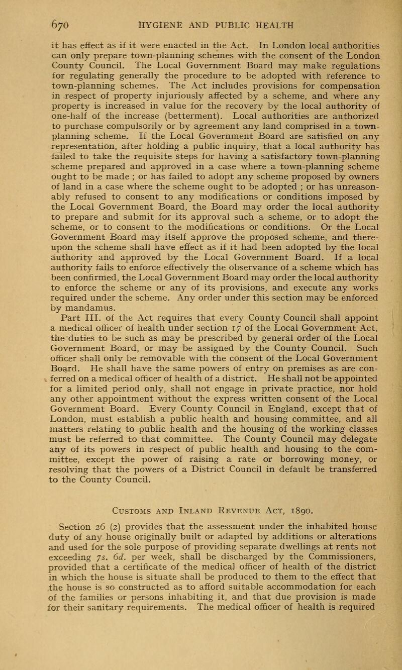it has effect as if it were enacted in the Act. In London local authorities can only prepare town-planning schemes with the consent of the London County Council. The Local Government Board may make regulations for regulating generallj' the procedure to be adopted with reference to town-planning schemes. The Act includes provisions for compensation in respect of property injuriously affected by a scheme, and where any property is increased in value for the recovery by the local authority of one-half of the increase (betterment). Local authorities are authorized to purchase compulsorily or by agreement any land comprised in a town- planning scheme. If the Local Government Board are satisfied on any representation, after holding a public inquiry, that a local authority has failed to take the requisite steps for having a satisfactory town-planning scheme prepared and approved in a case where a town-planning scheme ought to be made ; or has failed to adopt any scheme proposed by owners of land in a case where the scheme ought to be adopted ; or has unreason- ably refused to consent to any modifications or conditions imposed by the Local Government Board, the Board may order the local authority to prepare and submit for its approval such a scheme, or to adopt the scheme, or to consent to the modifications or conditions. Or the Local Government Board may itself approve the proposed scheme, and there- upon the scheme shall have effect as if it had been adopted by the local authorit}^ and approved by the Local Government Board. If a local authorit}'' fails to enforce effectively the observance of a scheme which has been confirmed, the Local Government Board may order the local authority to enforce the scheme or any of its provisions, and execute any works required under the scheme. Any order under this section may be enforced by mandamus. Part III. of the Act requires that every County Council shall appoint a medical officer of health under section 17 of the Local Government Act, the duties to be such as maj'- be prescribed by general order of the Local Government Board, or may be assigned by the County Council. Such officer shall only be removable with the consent of the Local Government Board. He shall have the same powers of entry on premises as are con- , ferred on a medical officer of health of a district. He shall not be appointed for a limited period only, shall not engage in private practice, nor hold any other appointment without the express written consent of the Local Government Board. Every County Council in England, except that of London, must establish a public health and housing committee, and all matters relating to public health and the housing of the working classes must be referred to that committee. The County Council may delegate any of its powers in respect of public health and housing to the com- mittee, except the power of raising a rate or borrowing raoney, or resolving that the powers of a District Council in default be transferred to the County Council. Customs and Inland Revenue Act, i8go. Section 26 (2) provides that the assessment under the inhabited house duty of any house originally built or adapted by additions or alterations and used for the sole purpose of providing separate dwellings at rents not exceeding 75. 6d. per week, shall be discharged by the Commissioners, provided that a certificate of the medical officer of health of the district in which the house is situate shall be produced to them to the effect that the house is so constructed as to afford suitable accommodation for each of the families or persons inhabiting it, and that due provision is made for their sanitary requirements. The medical officer of health is required