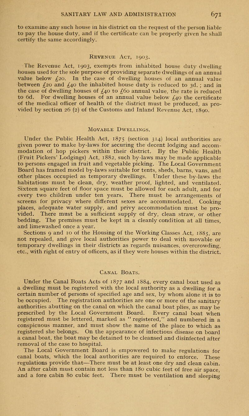 to examine any such house in his district on the request of the person liable to pay the house duty, and if the certificate can be properly given he shall certify the same accordingly. Revenue Act, 1903. The Revenue Act, 1903, exempts from inhabited house duty dwelling houses used for the sole purpose of providing separate dwellings of an annual value below ;^20. In the case of dwelling houses of an annual value between ;^2o and ^^40 the inhabited house duty is reduced to 3d. ; and in the case of dwelling houses of ;{40 to /60 annual value, the rate is reduced to 6d. For dwelling houses of an annual value below ;^4o the certificate of the medical officer of health of the district must be produced, as pro- vided by section 26 (2) of the Customs and Inland Revenue Act, 1890. Movable Dwellings. Under the Public Health Act, 1875 (section 314) local authorities are given power to make by-laws for securing the decent lodging and accom- modation of hop pickers within their district. By the Public Health (Fruit Pickers' Lodgings) Act, 1882, such by-laws may be made applicable to persons engaged in fruit and vegetable picking. The Local Government Board has framed model by-laws suitable for tents, sheds, barns, vans, and other places occupied as temporary dwellings. Under these by-laws the habitations must be clean, dry, weather proof, lighted, and ventilated. Sixteen square feet of floor space must be allowed for each adult, and for every two children under ten years. There must be arrangements of screens for privacy where different sexes are accommodated. Cooking places, adequate water supply, and privy accommodation must be pro- vided. There must be a sufficient supply of dry, clean straw, or other bedding. The premises must be kept in a cleanly condition at all times, and limewashed once a year. Sections 9 and 10 of the Housing of the Working Classes Act, 1885, are not repealed, and give local authorities power to deal with movable or temporary dwellings in their districts as regards nuisances, overcrowding, etc., with right of entry of officers, as if they were houses within the district. Canal Boats. Under the Canal Boats Acts of 1877 and 1884, every canal boat used as a dwelling must be registered with the local authority as a dwelling for a certain number of persons of specified age and sex, by whom alone it is to be occupied. The registration authorities are one or more of the sanitary authorities abutting on the canal on which the canal boat plies, as may be prescribed by the Local Government Board. Every canal boat when registered must be lettered, marked as registered, and numbered in a conspicuous manner, and must show the name of the place to which as registered she belongs. On the appearance of infectious disease on board a canal boat, the boat may be detained to be cleansed and disinfected after removal of the case to hospital. The Local Government Board is empowered to make regulations for canal boats, which the local authorities are required to enforce. These regulations provide that—There must be at least one dry and clean cabin. An after cabin must contain not less than 180 cubic feet of free air space, and a fore cabin 80 cubic feet. There must be ventilation and sleeping