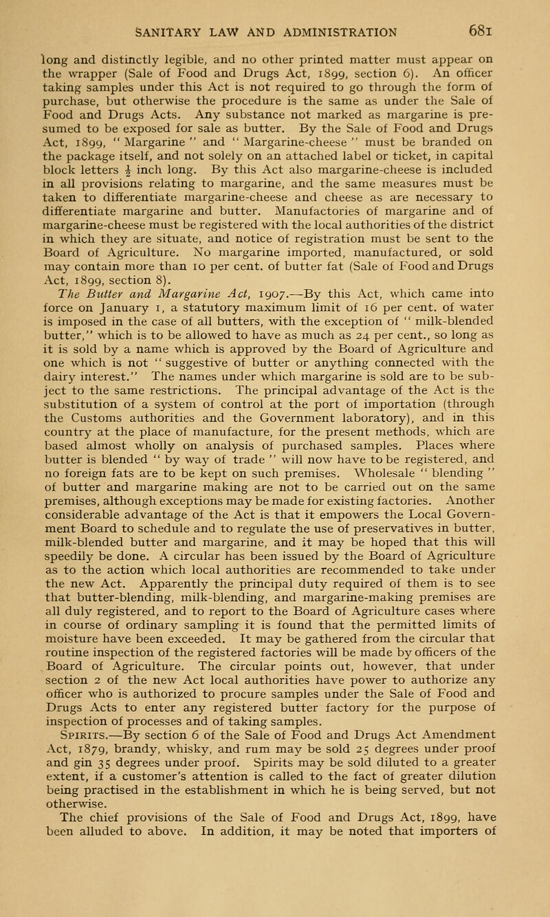 long and distinctly legible, and no other printed matter must appear on the wrapper (Sale of Food and Drugs Act, 1899, section 6). An officer taking samples under this Act is not required to go through the form of purchase, but otherwise the procedure is the same as under the Sale of Food and Drugs Acts. Any substance not marked as margarine is pre- sumed to be exposed for sale as butter. By the Sale of Food and Drugs Act, 1899,  Margarine  and  Margarine-cheese  must be branded on the package itself, and not solely on an attached label or ticket, in capital block letters ^ inch long. By this Act also margarine-cheese is included in all provisions relating to margarine, and the same measures must be taken to differentiate margarine-cheese and cheese as are necessary to differentiate margarine and butter. Manufactories of margarine and of margarine-cheese must be registered with the local authorities of the district in which they are situate, and notice of registration must be sent to the Board of Agriculture. No margarine imported, manufactured, or sold may contain more than 10 per cent, of butter fat (Sale of Food and Drugs Act, 1899, section 8). The Butter and Margarine Act, 1907.—-By this Act, which came into force on January i, a statutory maximum limit of 16 per cent, of water is imposed in the case of all butters, with the exception of  milk-blended butter, which is to be allowed to have as much as 24 per cent., so long as it is sold by a name which is approved by the Board of Agriculture and one which is not  suggestive of butter or anything connected with the dairy interest. The names under which margarine is sold are to be sub- ject to the same restrictions. The principal advantage of the Act is the substitution of a system of control at the port of importation (through the Customs authorities and the Government laboratory), and in this country at the place of manufacture, for the present methods, which are based almost wholly on analysis of purchased samples. Places where butter is blended  by way of trade  will now have to be registered, and no foreign fats are to be kept on such premises. Wholesale  blending  of butter and margarine making are not to be carried out on the same premises, although exceptions may be made for existing factories. Another considerable advantage of the Act is that it empowers the Local Govern- ment Board to schedule and to regulate the use of preservatives in butter, milk-blended butter and margarine, and it may be hoped that this will speedily be done. A circular has been issued by the Board of Agriculture as to the action which local authorities are recommended to take under the new Act. Apparently the principal duty required of them is to see that butter-blending, milk-blending, and margarine-making premises are all duly registered, and to report to the Board of Agriculture cases where in course of ordinary sampling it is found that the permitted limits of moisture have been exceeded. It may be gathered from the circular that routine inspection of the registered factories will be made by officers of the Board of Agriculture. The circular points out, however, that under section 2 of the new Act local authorities have power to authorize any officer who is authorized to procure samples under the Sale of Food and Drugs Acts to enter any registered butter factory for the purpose of inspection of processes and of taking samples. Spirits.—By section 6 of the Sale of Food and Drugs Act Amendment Act, 1879, brandy, whisky, and rum may be sold 25 degrees under proof and gin 35 degrees under proof. Spirits may be sold diluted to a greater extent, if a customer's attention is called to the fact of greater dilution being practised in the establishment in which he is being served, but not otherwise. The chief provisions of the Sale of Food and Drugs Act, 1899, have been alluded to above. In addition, it may be noted that importers of