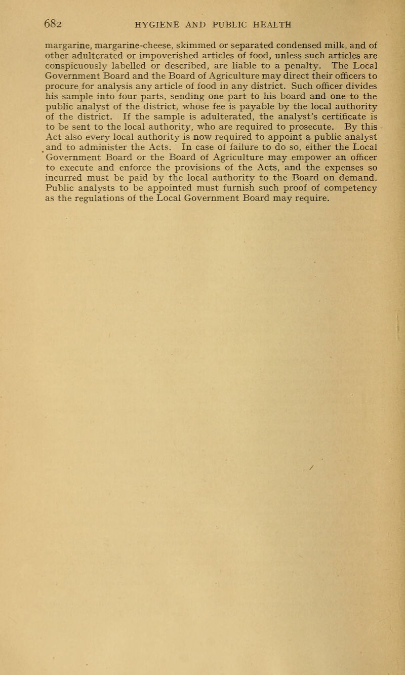 margarine, margarine-cheese, skimmed or separated condensed milk, and of other adulterated or impoverished articles of food, unless such articles are conspicuousl}' labelled or described, are liable to a penalty. The Local Government Board and the Board of Agriculture may direct their officers to procure for analysis any article of food in any district. Such officer divides his sample into four parts, sending one part to his board and one to the public anah'st of the district, whose fee is payable by the local authority of the district. If the sample is adulterated, the analyst's certificate is to be sent to the local authority, who are required to prosecute. By this Act also every- local authority is now required to appoint a public analyst _ and to administer the Acts. In case of failure to do so, either the Local Government Board or the Board of Agriculture may.empower an officer to execute and enforce the provisions of the Acts, and the expenses so incurred must be paid by the local authority to the Board on demand. Public analysts to be appointed must furnish such proof of competency as the regulations of the Local Government Board may require.