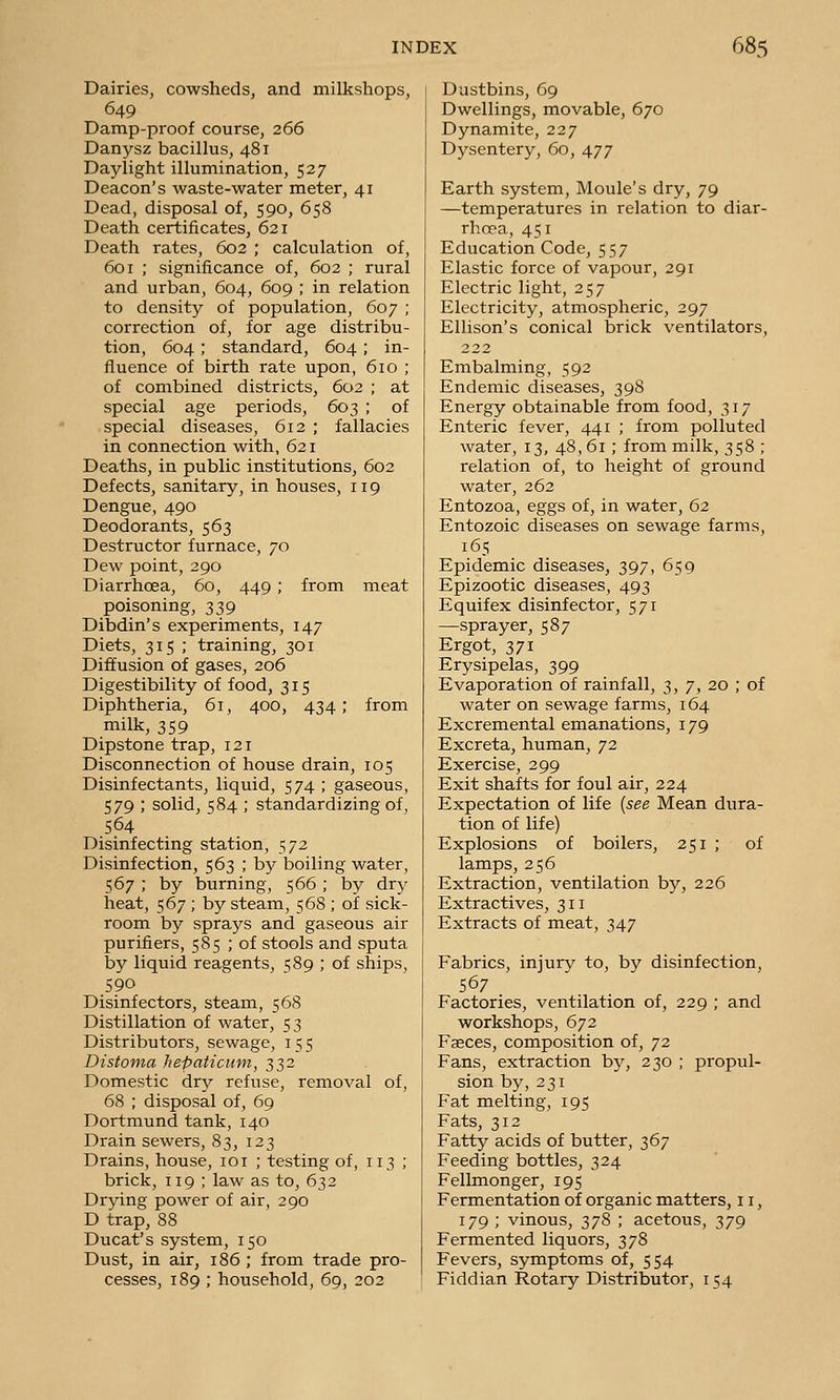 Dairies, cowsheds, and milkshops, 649 Damp-proof course, 266 Danysz bacillus, 481 Daylight illumination, 527 Deacon's waste-water meter, 41 Dead, disposal of, 590, 658 Death certificates, 621 Death rates, 602 ; calculation of, 601 ; significance of, 602 ; rural and urban, 604, 609 ; in relation to density of population, 607 ; correction of, for age distribu- tion, 604 ; standard, 604; in- fluence of birth rate upon, 610 ; of combined districts, 602 ; at special age periods, 603 ; of special diseases, 612 ; fallacies in connection with, 621 Deaths, in public institutions, 602 Defects, sanitary, in houses, 119 Dengue, 490 Deodorants, 563 Destructor furnace, 70 Dew point, 290 Diarrhoea, 60, 449 ; from meat poisoning, 339 Dibdin's experiments, 147 Diets, 315 ; training, 301 Diffusion of gases, 206 Digestibility of food, 315 Diphtheria, 61, 400, 434; from milk, 359 Dipstone trap, 121 Disconnection of house drain, 105 Disinfectants, liquid, 574 ; gaseous, 579 ; solid, 584 ; standardizing of, 564 Disinfecting station, 572 Disinfection, 563 ; by boiling water, 567 ; by burning, 566 ; by dry heat, 567 ; by steam, 5 68 ; of sick- room by sprays and gaseous air purifiers, 585 ; of stools and sputa by liquid reagents, 589 ; of ships, 590 Disinfectors, steam, 568 Distillation of water, 53 Distributors, sewage, 155 Distoma hepaticuni, 332 Domestic dry refuse, removal of, 68 ; disposal of, 69 Dortmund tank, 140 Drain sewers, 83, 123 Drains, house, 101 ; testing of, 113 ; brick, 119 ; law as to, 632 Drying power of air, 290 D trap, 88 Ducat's system, 150 Dust, in air, 186 ; from trade pro- cesses, 189 ; household, 69, 202 Dustbins, 69 Dwellings, movable, 670 Dynamite, 227 Dysentery, 60, 477 Earth system, Moule's dry, 79 —temperatures in relation to diar- rhoea, 451 Education Code, 557 Elastic force of vapour, 291 Electric light, 257 Electricity, atmospheric, 297 Ellison's conical brick ventilators, 222 Embalming, 592 Endemic diseases, 398 Energy obtainable from food, 317 Enteric fever, 441 ; from polluted water, 13, 48,61 ; from milk, 358 ; relation of, to height of ground water, 262 Entozoa, eggs of, in water, 62 Entozoic diseases on sewage farms, 165 Epidemic diseases, 397, 659 Epizootic diseases, 493 Equifex disinfector, 571 —sprayer, 587 Ergot, 371 Erysipelas, 399 Evaporation of rainfall, 3, 7, 20 ; of water on sewage farms, 164 Excremental emanations, 179 Excreta, human, 72 Exercise, 299 Exit shafts for foul air, 224 Expectation of life [see Mean dura- tion of life) Explosions of boilers, 251 ; of lamps, 256 Extraction, ventilation by, 226 Extractives, 311 Extracts of meat, 347 Fabrics, injury to, by disinfection, 567 Factories, ventilation of, 229 ; and workshops, 672 Faeces, composition of, 72 Fans, extraction by, 230 ; propul- sion by, 231 Fat melting, 195 Fats, 312 Fatty acids of butter, Tj6j Feeding bottles, 324 Fellmonger, 195 Fermentation of organic matters, 11, 179 ; vinous, 378 ; acetous, 379 Fermented liquors, 378 Fevers, symptoms of, 554 Fiddian Rotary Distributor, 154