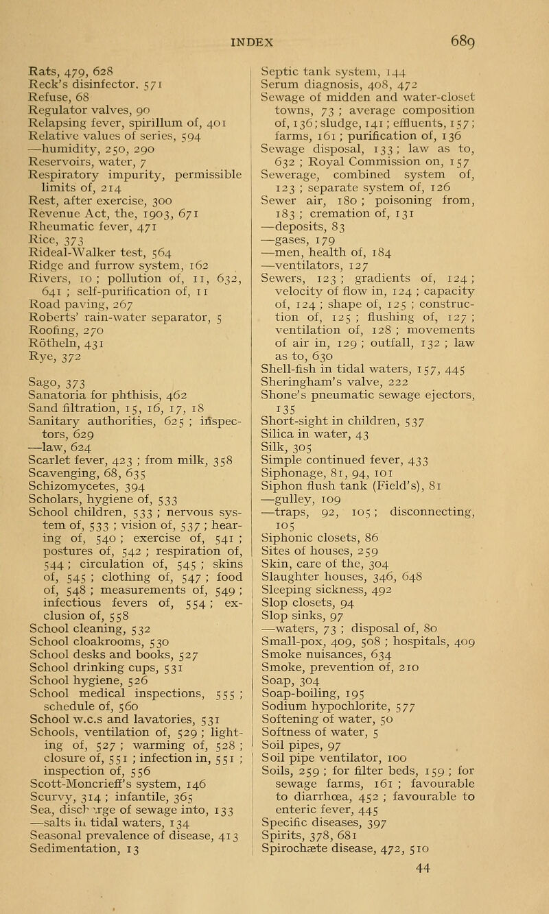 Rats, 479, 628 Reek's disinfector, i;/! Refuse, 68 Regulator valves, 90 Relapsing fever, spirillum of, 401 Relative values of series, 594 —humidity, 250, 290 Reservoirs, water, 7 Respiratory impurity, permissible limits of, 214 Rest, after exercise, 300 Revenue Act, the, 1903, 671 Rheumatic fever, 471 Rice, 373 Rideal-Walker test, 564 Ridge and furrow system, 162 Rivers, 10; pollution of, 11, 632, 641 ; self-purification of, 11 Road paving, 267 Roberts' rain-water separator, 5 Roofing, 270 Rotheln, 431 Rye, 372 Sago, 373 Sanatoria for phthisis, 462 Sand filtration, 15, 16, 17, 18 Sanitary authorities, 625 ; itfspec- tors, 629 —law, 624 Scarlet fever, 423 ; from milk, 358 Scavenging, 68, 635 Schizomycetes, 394 Scholars, hygiene of, 533 School children, 533 ; nervous sys- tem of, 533 ; vision of, 537 ; hear- ing of, 540 ; exercise of, 541 ; postures of, 542 ; respiration of, 544 ; circulation of, 545 ; skins of, 545 ; clothing of, 547 ; food of, 548 ; measurements of, 549 ; infectious fevers of, 554 ; ex- clusion of, 558 School cleaning, 532 School cloakrooms, 530 School desks and books, 527 School drinking cups, 531 School hygiene, 526 School medical inspections, 555 ; schedule of, 560 School w.c.s and lavatories, 531 Schools, ventilation of, 529 ; light- ing of, 527 ; warming of, 528 ; closure of, 5 51 ; infection in, 5 51 ; inspection of, 556 Scott-Moncrieff's system, 146 Scurvy, 314; infantile, 365 Sea, disch ',rge of sewage into, 133 —salts ill tidal waters, 134 Seasonal prevalence of disease, 413 Sedimentation, 13 Septic tank system, 144 Serum diagnosis, 408, 472 Sewage of midden and water-closet towns, 73 ; average composition of, 136; sludge, 141; effluents, 157; farms, 161 ; purification of, 136 Sewage disposal, 133; law as to, 632 ; Royal Commission on, 157 Sewerage, combined system of, 123 ; separate system of, 126 Sewer air, 180 ; poisoning from, 183 ; cremation of, 131 —deposits, 83 —gases, 179 —men, health of, 184 —ventilators, 127 Sewers, 123; gradients of, 124; velocity of flow in, 124 ; capacity of, 124 ; shape of, 125 ; construc- tion of, 125 ; flushing of, 127 ; ventilation of, 128 ; movements of air in, 129 ; oiitfall, 132 ; law as to, 630 Shell-fish in tidal waters, 157, 445 Sheringham's valve, 222 Shone's pneumatic sewage ejectors, 13s Short-sight in children, 537 Silica in water, 43 Silk, 30s Simple continued fever, 433 Siphonage, 81, 94, 101 Siphon flush tank (Field's), 81 —gulley, 109 —traps, 92, 105 ; disconnecting, 105 Siphonic closets, 86 Sites of houses, 259 Skin, care of the, 304 Slaughter houses, 346, 648 Sleeping sickness, 492 Slop closets, 94 Slop sinks, 97 —waters, 73 ; disposal of. So Small-pox, 409, 508 ; hospitals, 409 Smoke nuisances, 634 Smoke, prevention of, 210 Soap, 304 Soap-boiling, 195 Sodium hypochlorite, 577 Softening of water, 50 Softness of water, 5 Soil pipes, 97 Soil pipe ventilator, 100 Soils, 259 ; for filter beds, 159 ; for sewage farms, 161 ; favourable to diarrhoea, 452 ; favourable to enteric fever, 445 Specific diseases, 397 Spirits, 378, 681 Spirochsete disease, 472, 510 44