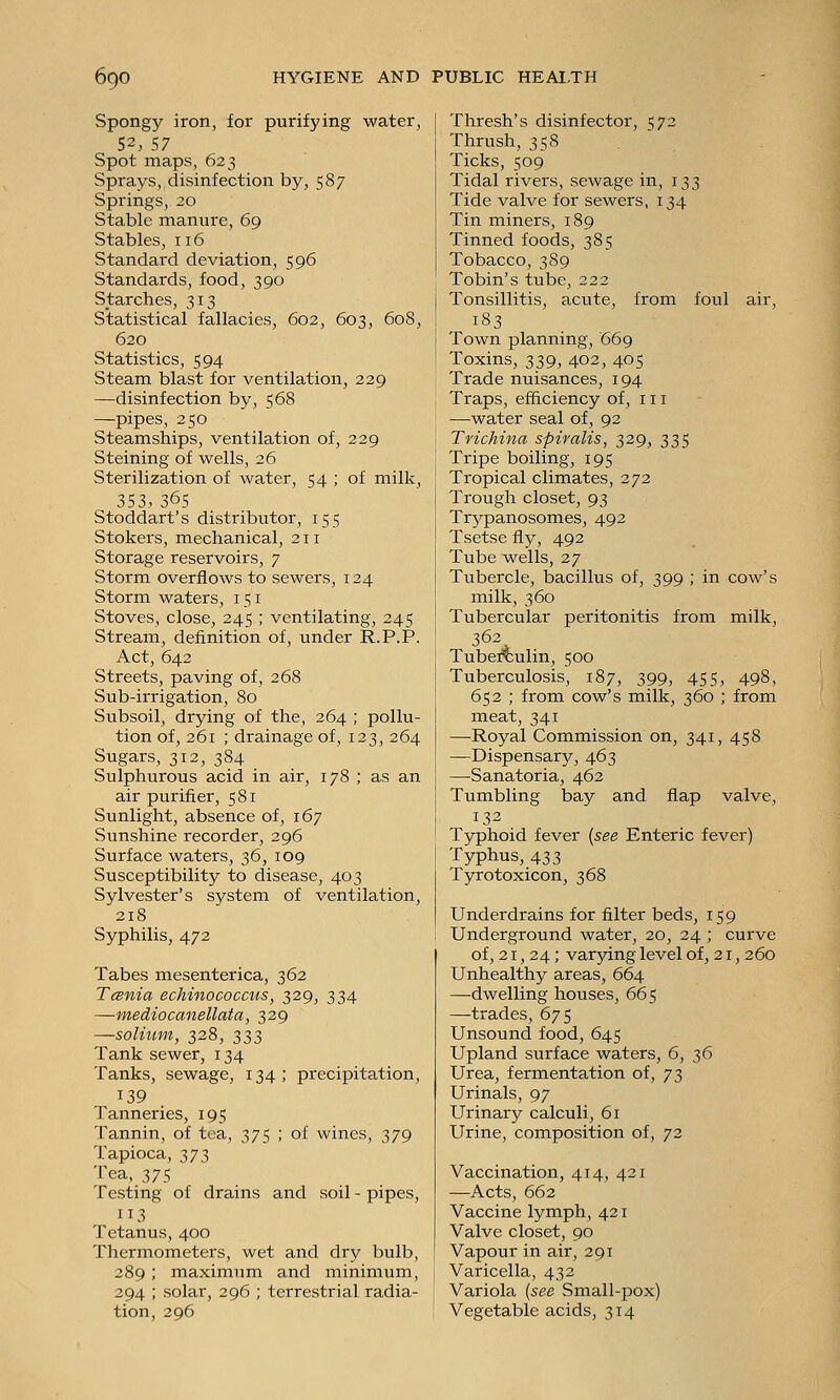 Spongy iron, for purifying water, 52, 57 Spot maps, 623 Sprays, disinfection by, 587 Springs, 20 Stable manure, 69 Stables, 116 Standard deviation, 596 Standards, food, 390 Starches, 313 Statistical fallacies, 602, 603, 608, 620 Statistics, 594 Steam blast for ventilation, 229 —disinfection by, 568 —pipes, 250 Steamships, ventilation of, 239 Steining of wells, 26 Sterilization of water, 54 ; of milk, 353, 365 Stoddart's distributor, 155 Stokers, mechanical, 211 Storage reservoirs, 7 Storm overflows to sewers, 124 Storm waters, 151 Stoves, close, 245 ; ventilating, 245 Stream, definition of, under R.P.P. Act, 642 Streets, paving of, 268 Sub-irrigation, 80 Subsoil, drying of the, 264 ; pollu- tion of, 261 ; drainage of, 123, 264 Sugars, 312, 384 Sulphurous acid in air, 178 ; as an air purifier, 581 Sunlight, absence of, 167 Sunshine recorder, 296 Surface waters, 36, 109 Susceptibility to disease, 403 Sylvester's system of ventilation, 218 Syphilis, 472 Tabes mesenterica, 362 TcBnia echinococcus, 329, 334 —mediocanellata, 329 —solium, 328, 333 Tank sewer, 134 Tanks, sewage, 134; precipitation, 139 Tanneries, 195 Tannin, of tea, 375 ; of wines, 379 Tapioca, 27?) Tea, 375 Testing of drains and soil - pipes, 113 Tetanus, 400 Thermometers, wet and dry bulb, 289 ; maximum and minimum, 294 ; solar, 296 ; terrestrial radia- tion, 296 Thresh's disinfector, 572 Thrush, 358 Ticks, 509 Tidal rivers, sewage in, 133 Tide valve for sewers, 134 Tin miners, 189 Tinned foods, 385 Tobacco, 389 Tobin's tube, 222 Tonsillitis, acute, from foul air, 183 Town planning, 669 Toxins, 339, 402, 405 Trade nuisances, 194 Traps, efficiency of, 111 —water seal of, 92 Trichina spiralis, 329, 335 Tripe boiling, 195 Tropical climates, 272 Trough closet, 93 Trj^panosomes, 492 Tsetse fly, 492 Tube wells, 27 Tubercle, bacillus of, 399 ; in cow's milk, 360 Tubercular peritonitis from milk, 362 Tuberculin, 500 Tuberculosis, 187, 399, 455, 498, 652 ; from cow's milk, 360 ; from meat, 341 —Royal Commission on, 341, 458 —Dispensary, 463 —Sanatoria, 462 Tumbling bay and flap valve, 132 Typhoid fever [see Enteric fever) Typhus, 433 Tyrotoxicon, 368 Underdrains for filter beds, 159 Underground water, 20, 24 ; curve of, 21, 24 ; varying level of, 21, 260 Unhealthy areas, 664 —dwelling houses, 665 —trades, 675 Unsound food, 645 Upland surface waters, 6, 36 Urea, fermentation of, 73 Urinals, 97 Urinary calculi, 61 Urine, composition of, 72 Vaccination, 414, 431 —Acts, 662 Vaccine lymph, 421 Valve closet, 90 Vapour in air, 291 Varicella, 432 Variola {see Small-pox) Vegetable acids, 314