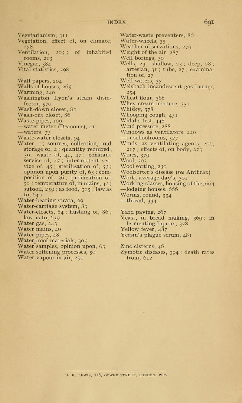 Vegetarianism, 311 Vegetation, effect of, on climate, 278 Ventilation, 205 ; of inhabited rooms, 213 Vinegar, 384 Vital statistics, 598 Wall papers, 204 Walls of houses, 265 Warming, 240 Washington Lyon's steam disin- fector, 570 Wash-down closet, 85 Wash-out closet, 86 Waste-pipes, 109 —water meter (Deacon's), 41 —waters, j'i, Waste-water closets, 94 Water, i ; sources, collection, and storage of, 2 ; quantity required, 39; waste of, 41, 47; constant service of, 47 ; intermittent ser- vice of, 45 ; sterilization of, 53; opinion upon purity of, 63 ; com- position of, 36 ; purification of, 50 ; temperature of, in mains, 42 ; subsoil, 259 ; as food, 315 ; law as to, 640 Water-bearing strata, 29 Water-carriage system, 83 Water-closets, 84 ; flushing of, 86 ; law as to, 639 Water gas, 243 Water mains, 40 Water pipes, 48 Waterproof materials, 305 Water samples, opinion upon, 63 Water softening processes, 50 Water vapour in air, 291 Water-waste preventers, 86 Water-wheels, 35 Weather observations, 279 Weight of the air, 287 Well borings, 30 Wells, 23 ; shallow, 23 ; deep, 28 ; artesian, 31 ; tube, 27 ; examina- tion of, 27 Well waters, 37 Welsbach incandescent gas burner, 254 Wheat flour, 368 Whey cream mixture, 351 Whisky, 378 Whooping cough, 431 Widal's test, 448 Wind pressure, 288 Windows as ventilators, 220 —in schoolrooms, 527 Winds, as ventilating agents, 206, 217 ; effects of, on body, 273 Wines, 379 Wool, 303 Wool sorting, 230 Woolsorter's disease {see Anthrax) Work, average day's, 301 Working classes, housing of the, 664 —lodging houses, 666 Worms, round, 334 —thread, 334 Yard paving, 267 Yeast, in bread making, fermenting liquors, 378 Yellow fever, 487 Yersin's plague serum, 481 369; Zinc cisterns, 46 Zymotic diseases, from, 612 394 ; death rates H. K. LEWIS, 136, GOWER STREET, LONDON, W.C.