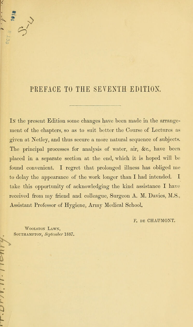 PREFACE TO THE SEVENTH EDITION. Ix the present Edition some changes have been made in the arrange- ment of the chapters, so as to suit better the Course of Lectures as given at Netley, and thus secure a more natural sequence of subjects. The principal processes for analysis of water, ah', &c., have been placed in a separate section at the end, which it is hoped will be found convenient. I regret that prolonged illness has obliged me to delay the appearance of the work longer than I had intended. I take this opportunity of acknowledging the kind assistance I have received from my friend and colleague, Surgeon A. M. Davies, M.S., Assistant Professor of Hygiene, Army Medical School. F. DE CHAUilOXT. WooLSTox Lawx, Southampton, September 1887. K