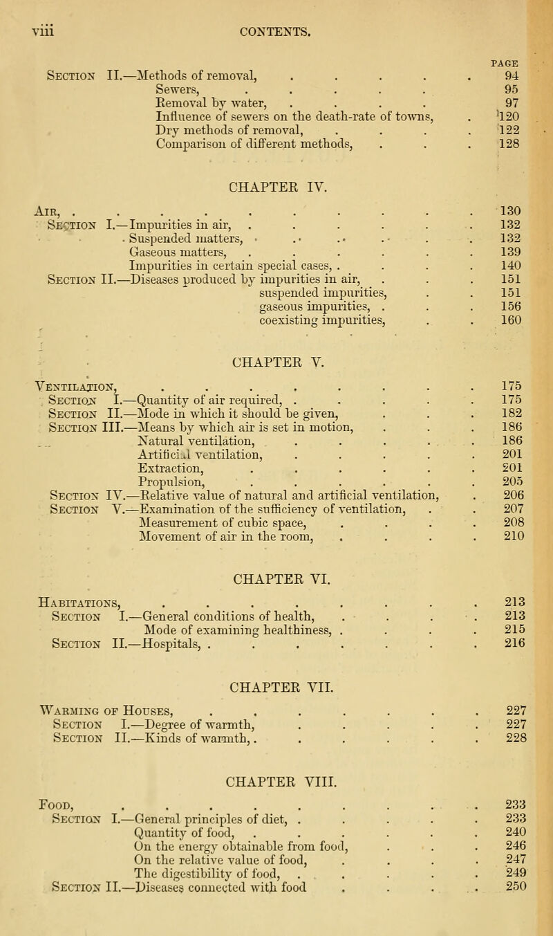Section II.—Methods of removal, .... Sewers, ..... Removal by water, .... Influence of sewers on the death-rate of to\vns, Dry methods of removal, Comparison of different methods, PAGE 94 95 97 '120 '122 ■128 CHAPTER IV. Air, .... Section I.—Impurities in air, . Suspended matters, Gaseous matters, Impurities in certain special cases. Section II.—Diseases produced by impur' ities m air, suspended impurities, gaseous impurities, . coexisting imjiurities, 130 132 132 139 140 151 151 156 160 CHAPTER V. Ventilajion, . . . . , . . .175 Sectiqjt I.—Quantity of air required, ..... 175 Section II.—Mode in which it should be given, . . .182 Section III.—Means by which air is set in motion, . . .186 Natural ventilation, . . . . .186 Artiticiu-l ventilation, ..... 201 Extraction, ...... 201 Propulsion, ...... 205 Section IV.—Relative value of natural and artificial ventilation, . 206 Section V.—Examination of the sufficiency of ventilation, . . 207 Measurement of cubic space, .... 208 Movement of air in the room, . . . .210 CHAPTER VI. Habitations, .... Section I.—General conditions of health. Mode of examining healthiness, Section II.—Hospitals, . 213 213 215 216 CHAPTER VII. Warming of Houses, Section I.—Degree of warmth. Section II.—Kinds of warmth,. 227 227 228 CHAPTER VIII. Food, Section I.—General principles of diet, . Quantity of food, On the energy obtainable from food. On the relative value of food, The digestibility of food. Section II.—Diseases connected with food 233 233 240 246 247 '249 250