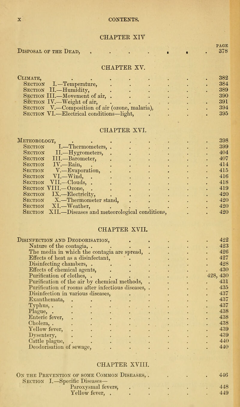 CHAPTER XIV Disposal of the Dead, PAGE 378 CHAPTER XV. Climate, Section I. —Temperature, Section II.—Humidity, Section III.—Movement of air. Section IV.—Weight of air, Section V.—Composition of air (ozone, malaria), Section VI.—Electrical conditions—light, 382 384 389 390 391 394 395 CHAPTER XVI. Meteorology, Section T.—Thermometers, Section II.—Hygrometers, Section III.—Barometer, Section IV.—Rain, Section V.—Evaporation, Section VI.—Wind, . Section VII.—Clouds, . Section VIII.—Ozone, . Section IX.—Electricity, Section X.—Thermometer stand, Section XI.—Weather, Section XII.—Diseases and meteorological conditions, 398 399 404 407 414 415 416 418 419 420 420 420 420 CHAPTER XVII. Disinfection and Deodorisation, Nature of the contagia, . The media in which the contagia are spread, Effects of heat as a disinfectant. Disinfecting chambers, . Effects of chemical agents. Purification of clothes, . Purification of the air by chemical methods, Purification of rooms after infectious diseases, Disinfection in various diseases, Exanthemata, Typhus, . Plague, . Enteric fever, Cholera, . Yellow fever. Dysentery, Cattle plague, Deodorisation of 422 423 426 427 428 430 428, 430 431 435 437 437 437 438 438 438 439 439 440 440 CHAPTER XVIII. On the Prevention of some Common Diseases, . Section I.—Specific Diseases— Paroxysmal fevers, Yellow fever, . 446 448 449