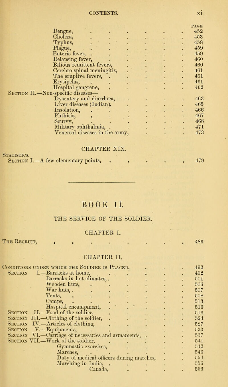 PACK Dengue, ...... 452 Cholera, 453 Typhus, 458 Plague, 459 Enteric fever, . 459 Eelapsing fever. 460 Bilious remittent fevers, 460 Cerebro-spinal meningitis, 461 The eruptive fevers, . 461 Erysipelas, 461 Hospital gangrene, 462 Sectiox II.—Xon-specific diseases— Dysentery and diarrhoea. 463 Liver diseases (Indian), 465 Insolation, 466 Phthisis, 467 Scurvy, 468 Military ophthalmia, . 471 Venereal diseases in the army, . . . 473 CHAPTER XIX. ATISTICS. Section I.—A few elementary points, * 479 BOOK II. THE SERVICE OF THE SOLDIER. CHAPTER I. The Recruit, 486 CHAPTER IL Conditions under which the Soldier is Placed, 492 Section L—Barracks at home, .... 492 Barracks in hot climates,.... 501 Wooden huts, ..... 506 War huts, ...... 507 Tents, ...... 508 Camps, ...... Hospital encampment, . . ' Section IL— Food of the soldier, .... 513 516 516 Section III.—Clothing of the soldier, .... 524 Section IV.—Articles of clothing, .... 527 Section V.—Equipments, ..... Section VI.—Carriage of necessaries and armaments, . 533 537 Section VII.—AVork of the soldier, .... 541 Gymnastic exercises, Marches, ..... 542 546 Duty of medical oflBicers during marches. Marching in India, .... 554 556 Canada, 656