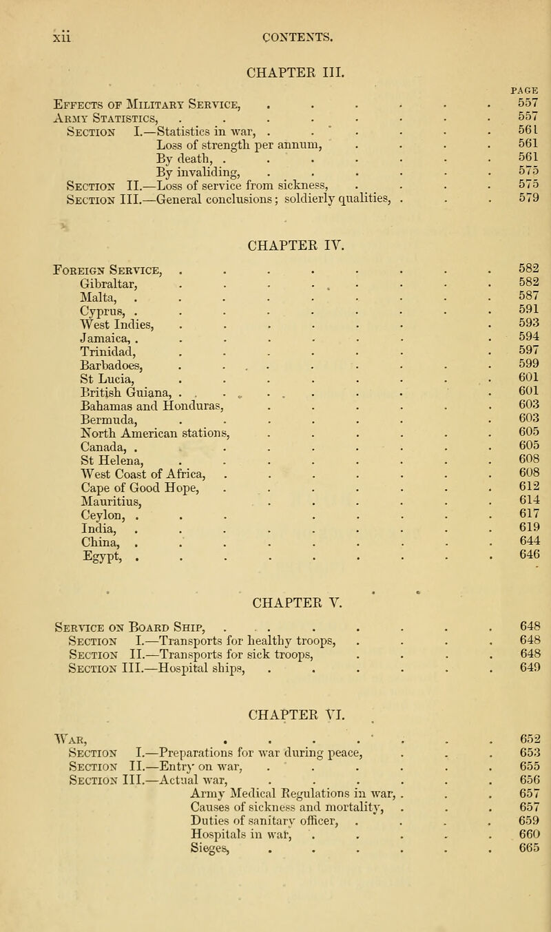 CHAPTER III. PAGE Effects op Military Service, ...... 557 Army Statistics, .... 557 Section I.—Statistics in war, . 561 Loss of strength per annum, 561 By death, . 561 By invaliding, 575 Section II.—Loss of service from sickness. 575 Section III.—General conclusions; soldierly qualities, . 579 CHAPTER IV. Foreign Service, ....... 582 Gibraltar, 582 Malta, . . 587 Cyprus, . . 591 West Indies, 593 Jamaica, . 594 Trinidad, 597 Barbadoes, 599 St Lucia, 601 British Guiana, 601 Bahamas and Honduras, 603 Bermuda, 603 North American stations, 605 Canada, ... 605 St Helena, 608 West Coast of Africa, 608 Cape of Good Hope, 612 Mauritius, 614 Ceylon, . 617 India, .... 619 China, .... 644 Egypt, .... 646 • CHAPTE R V. • Service on Board Ship, ... Section I.—Transports for healthy troops, Section II.—Transports for sick troops. Section III.—Hospital ships. War, Section I.- Section II.- Section III.- CHAPTER VI. -Preparations for war during peace, -Entr}' on war, -Actual Avar, Army Medical Regulations in war, Causes of sickness and mortality. Duties of sanitary officer. Hospitals in war. Sieges,