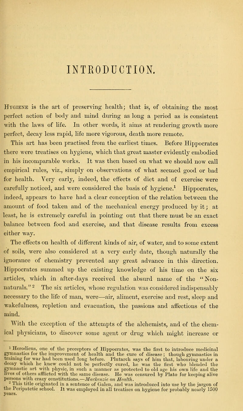 INTRODUCTION. Hygiene is the art of preserving health; that is, of obtaining the most perfect action of body and mind during as long a period as is consistent ■with the laws of life. In other words, it aims at rendering growth more perfect, decay less rapid, life more vigorous, death more remote. This art has been practised from the earliest times. Before Hippocrates there were treatises on hygiene, which that great master evidently embodied in his incomparable works. It was then based on what we should now call empirical rules, viz., simply on observations of what seemed good or bad for health. Very early, indeed, the effects of diet and of exercise were carefully noticed, and were considered the basis of hygiene.^ Hippocrates, indeed, appears to have had a clear conception of the relation between the amount of food taken and of the mechanical energy produced by it j at least, he is extremely careful in pointing out that there must be an exact balance between food and exercise, and that disease results from excess either way. The effects on health of different kinds of air, of water, and to some extent of soils, were also considered at a very early date, though naturally the ignorance of chemistry prevented any great advance in this direction. Hippocrates summed up the existing knowledge of his time on the six articles, which in after-days received the absurd name of the Non- naturals. 2 The six articles, whose regulation was considered indispensably necessary to the life of man, were—air, aliment, exercise and rest, sleep and Avakefulness, repletion and evacuation, the passions and affections of the mind. With the exception of the attempts of the alchemists, and of the chem- ical physicians, to discover some agent or drug which might increase or 1 Herodicvis, one of the preceptors of Hippocrates, was the first to introduce medicinal gymnastics for the improvement of health and the cure of disease ; though gymnastics in training for war had been used long before. Plutarch says of him that, labouring under a decay which he knew could not be perfectly cured, he was the first who blended the gymnastic art with physic, in such a manner as protected to old age his own life and the lives of others afflicted with the same disease. He was censured by Plato for keeping alive persons with crazy constitutions.—Mackenzie on Health. - This title originated in a sentence of Galen^ and was introduced into iise by the jargon of the Peripatetic school. It was employed in all treatises on hygiene for probably nearly 1500 years.