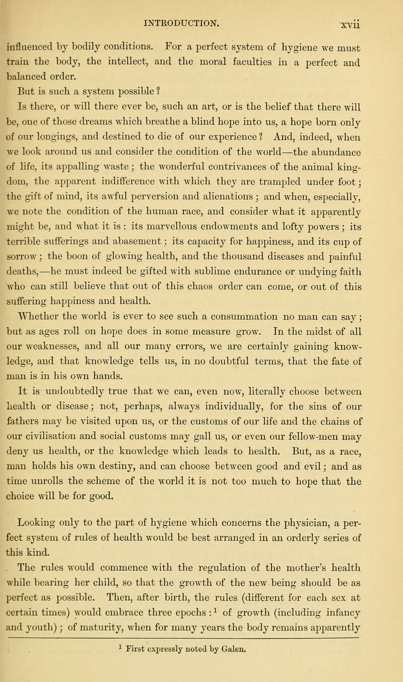 influenced by bodily conditions. For a perfect system of hygiene we must train the body, the intellect, and the moral faculties in a perfect and balanced order. But is such a system possible ? Is there, or will there ever be, such an art, or is the belief that there will be, one of those dreams Avhich breathe a blind hope into us, a hope born only of our longings, and destined to die of our experience ? And, indeed, when we look around us and consider the condition of the world—the abundance of life, its appalling waste; the wonderful contrivances of the animal king- dom, the apparent indifference with which they are trampled under foot; the gift of mind, its awful perversion and alienations ; and when, especially, we note the condition of the human race, and consider what it apparently might be, and what it is : its marvellous endowments and lofty powers; its ten'ible sufferings and abasement; its capacity for happiness, and its cup of soiTOw; the boon of glowing health, and the thousand diseases and painful deaths,—he must indeed be gifted with sublime endurance or undying faith who can still believe that out of this chaos order can come, or out of this suffering happiness and health. Whether the world is ever to see such a consummation no man can say; but as ages roll on hope does in some measure grow. In the midst of all our weaknesses, and all our many errors, we are certainly gaining know- ledge, and that knowledge tells us, in no doubtful terms, that the fate of man is in his own hands. It is undoubtedly true that we can, even now, literally choose between health or disease] not, perhaps, always individually, for the sins of our fathers may be visited upon us, or the customs of our life and the chains of our civilisation and social customs may gall us, or even our fellow-men may deny us health, or the knowledge which leads to health. But, as a race, man holds his own destiny, and can choose between good and evil; and as time unrolls the scheme of the world it is not too much to hope that the choice will be for good. Looking only to the part of hygiene which concerns the physician, a per- fect system of rules of health would be best arranged in an orderly series of this kind. . The rules would commence with the regulation of the mother's health while bearing her child, so that the growth of the new being should be as perfect as possible. Then, after birth, the rules (different for each sex at certain times) would embrace three epochs : ^ of growth (including infancy and youth); of maturity, when for many years the body remains apparently ^ First expressly noted by Galen.