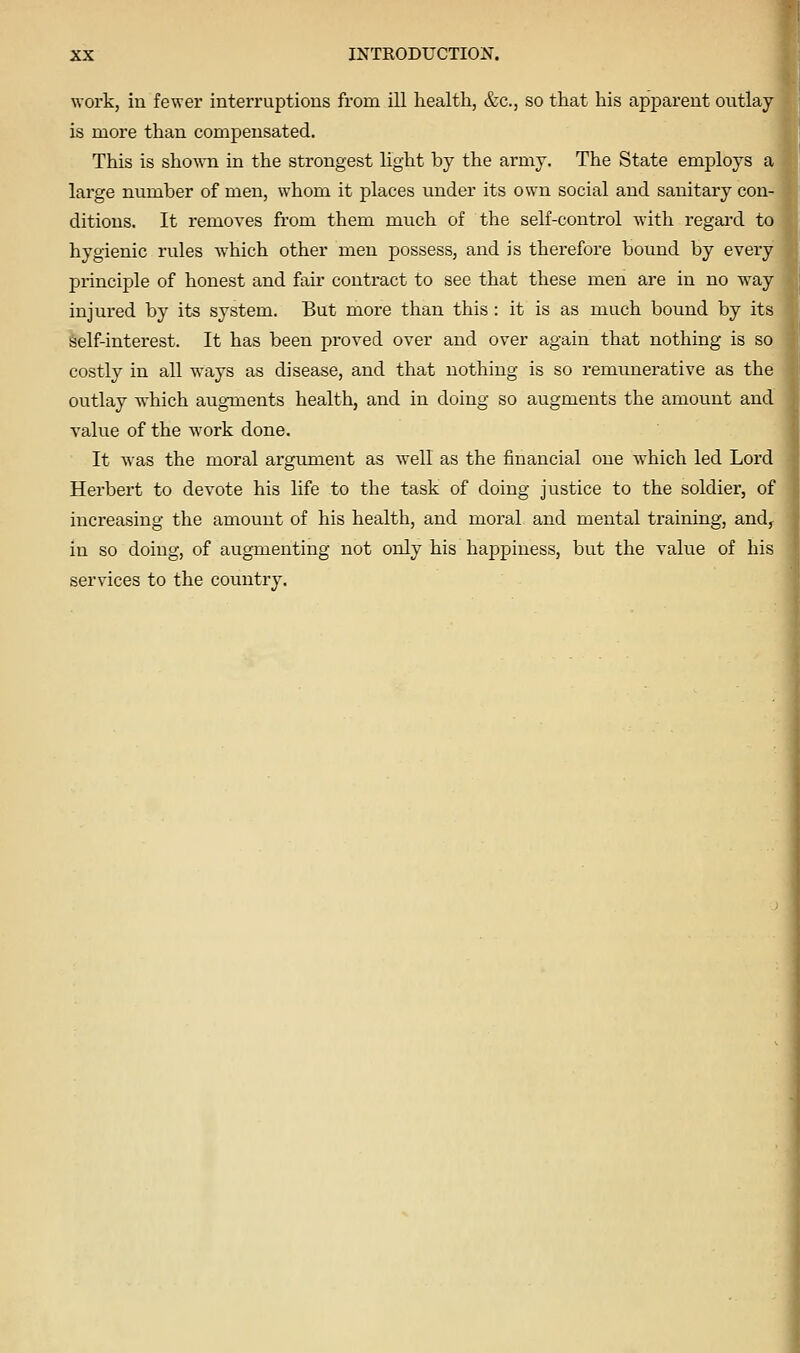 work, in fewer interruptions from ill health, &c., so that his apparent outlay is more than compensated. This is shown in the strongest light by the army. The State employs a large number of men, whom it places under its own social and sanitary con- ditions. It removes from them much of the self-control with regard to hygienic rules w^hich other men possess, and is therefore bound by every principle of honest and fan contract to see that these men are in no w^ay injured by its system. But more than this : it is as much bound by its self-interest. It has been proved over and over again that nothing is so costly in all ways as disease, and that nothing is so remunerative as the outlay which augments health, and in doing so augments the amount and value of the work done. It was the moral argument as well as the financial one which led Lord Herbert to devote his life to the task of doing justice to the soldier, of increasing the amount of his health, and moral and mental training, and^ in so doing, of augmenting not only his happiness, but the value of his services to the country.