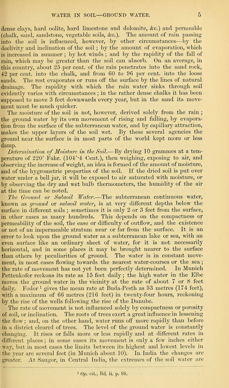 dense clays, hard oolite, hard limestone and dolomite, &c.) and permeable (chalk, sand, sandstone, vegetable soils, (fee). The amount of rain passing into the soil is iniluenced, however, by other circiimstances—by the declivity and inclination of the soil; by the amount of evaporation, which is increased in summer; by hot winds ; and by the rapidity of the fall of rain, which may be greater than the soil can absorb. On an average, in this country, about 25 per cent, of the rain penetrates into the sand rock, 42 per cent, into the chalk, and from 60 to 96 per cent, into the loose sands. The rest evaporates or runs off the surface by the lines of natural di'ainage. The rapidity with which the rain water sinks through soil evidently varies with circumstances; in the rather dense chalks it has been supposed to move 3 feet downwards every year, but in the sand its move- ment must be much quicker. Tlie moisture of the soil is not, however, derived solely from the rain ; the ground water by its own movement of rising and falling, by evapora- tion from the surface of the subterranean water, and by capillary attraction, makes the upper layers of the soil wet. By these several agencies the ground near the surface is in most parts of the world kept more or less damp. Determination of Moisture in the Soil.—By drying 10 grammes at a tem- perature of 220° Fahr. (104°*4 Cent.), then weighing, exposing to air, and observing the increase of weight, an idea is formed of the amount of moisture, and of the hygrometric properties of the soil. If the dried soil is piit over water under a bell jai', it will be exposed to air saturated with moisture, or by observing the dry and wet bulb thermometers, the humidity of the air at the time can be noted. The Ground or Subsoil Water.-—The subterranean continuous water, known as ground or subsoil loater, is at very different depths below the surface in different soils ; sometimes it is only 2 or 3 feet from the surface, in other cases as many hundreds. This depends on the compactness or permeability of the soil, the ease or difficulty of outflow, and the existence or not of an impermeable stratum near or far from the surface. It is an error to look upon the ground water as a subterranean lake or sea, with an even surface like an ordinary sheet of water, for it is not necessarily horizontal, and in some places it may be brought nearer to the surface than othei-s by peculiarities of ground. The water is in constant move- ment, in most cases flowing towards the nearest water-courses or the sea; the rate of movement has not yet been perfectly determined. In Munich Pettenkofer reckons its rate as 15 feet daily; the high water in the Elbe moves the ground water in the vicinity at the rate of about 7 or 8 feet daily. Fodor ^ gives the mean rate at Buda-Pesth as 53 metres (174 feet), with a maximum of 66 metres (216 feet) in twenty-four hours, reckoning by the rise of the wells following the rise of the Danube. The rate of movement is not influenced solely by compactness or porosity of soil, or inclination. The roots of trees exert a great influence in lessening the flow; and, on the other hand, water runs off more rapidly than before in a district cleared of trees. The level of the ground water is constantly changing. It rises or falls more or less rapidly and at different rates in diflferent places; in some cases its movement is only a few inches either way, but in most cases the limits between its highest and lowest levels in the year are several feet (in Munich about 10). In India the changes are greater. At Saugor, in Central India, the extremes of the soil water are ^Op. ciL, Bd. ii. p. 98.