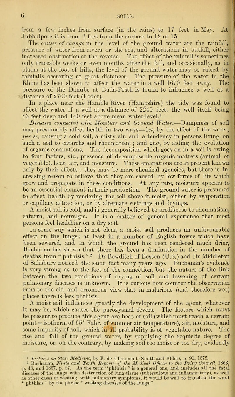 from a few inches from surface (in the rains) to 17 feet in May. At Jubbulpore it is from 2 feet from the surface to 12 or 15. The causes of change in the level of the ground water are the rainfall, pressure of water from rivers or the sea, and alterations in outfall, either increased obstruction or the reverse. The effect of the rainfall is sometimes only traceable weeks or even months after the fall, and occasionally, as in plains at the foot of hills, the level of the ground water may be raised by rainfalls occurring at great distances. The pressure of the water in the Rhine has been shown to affect the water in a well 1670 feet away. The pressure of the Danube at Buda-Pesth is found to influence a well at a distance of 2700 feet (Fodor). In a place near the Hamble River (Hampshire) the tide was found to affect the water of a well at a distance of 2240 feet, the well itself being 83 feet deep and 140 feet above mean water-level.^ Diseases connected icith Moisture and Ground Water.—Dampness of soil may presumably affect health in two ways—Is^, by the effect of the water, Xjer se, causing a cold soil, a misty air, and a tendency in persons living on such a soil to catarrhs and rheumatism; and 2nd, by aiding the evolution of organic emanations. The decomposition which goes on in a soil is owing to four factors, viz., presence of decomposable organic matters (animal or vegetable), heat, air, and moisture. These emanations are at present known only by their effects ; they may be mere chemical agencies, but there is in- creasing reason to believe that they are caused by low forms of life which grow and propagate in these conditions. At any rate, moisture appears to be an essential element in their production. The ground water is presumed to affect health by rendering the soil above it moist, either by evaporation or capillary attraction, or by alternate wettings and dryings. A moist soil is cold, and is generally believed to predispose to rheumatism, catarrh, and neuralgia. It is a matter of general experience that most persons feel healthier on a diy soil. In some way which is not clear, a moist soil produces an unfavourable effect on the lungs: at least in a number of English towns which have been sewered, and in which the ground has been rendered much drier, Buchanan has shown that there has been a diminution in the number of deaths from phthisis. ^ Dr Bowditch of Boston (U.S.) and Dr Middleton of Salisbury noticed the same fact many years ago. Buchanan's evidence is very strong as to the fact of the connection, but the nature of the link between the two conditions of drying of soil and lessening of certain pulmonary diseases is unknown. It is curious how counter the observation runs to the old and eiToneous view that in malarious (and therefore wet) places there is less phthisis. A moist soil influences greatly the development of the agent, whatever it may be, which causes the paroxysmal fevers. The factors which must be present to produce this agent are heat of soil (which must reach a certain point = isotherm of 65° Fahr. of summer air temperature), air, moisture, and some impurity of soil, which in aill probability is of vegetable nature. The rise and fall of the ground water, by supplying the requisite degree of moisture, or, on the contrary, by making soil too moist or too dry, evidently 1 Lectures on State Medicine, by F. de Chaumont (Smitli and Elder), p. 91, 1875. ^ Buchanan, Ninth and Tenth Reports of the Medical Officer to the Privy Council, 1866, p. 48, and 1867, p. 57. As the term phthisis is a general one, and includes all the fatal diseases of the lungs, with destruction of lung-tissue (tuberculous and inflammatory), as well as other cases of wasting, with pulmonary symptoms, it would be well to translate the word phthisis by the phrase wasting diseases of the lungs.