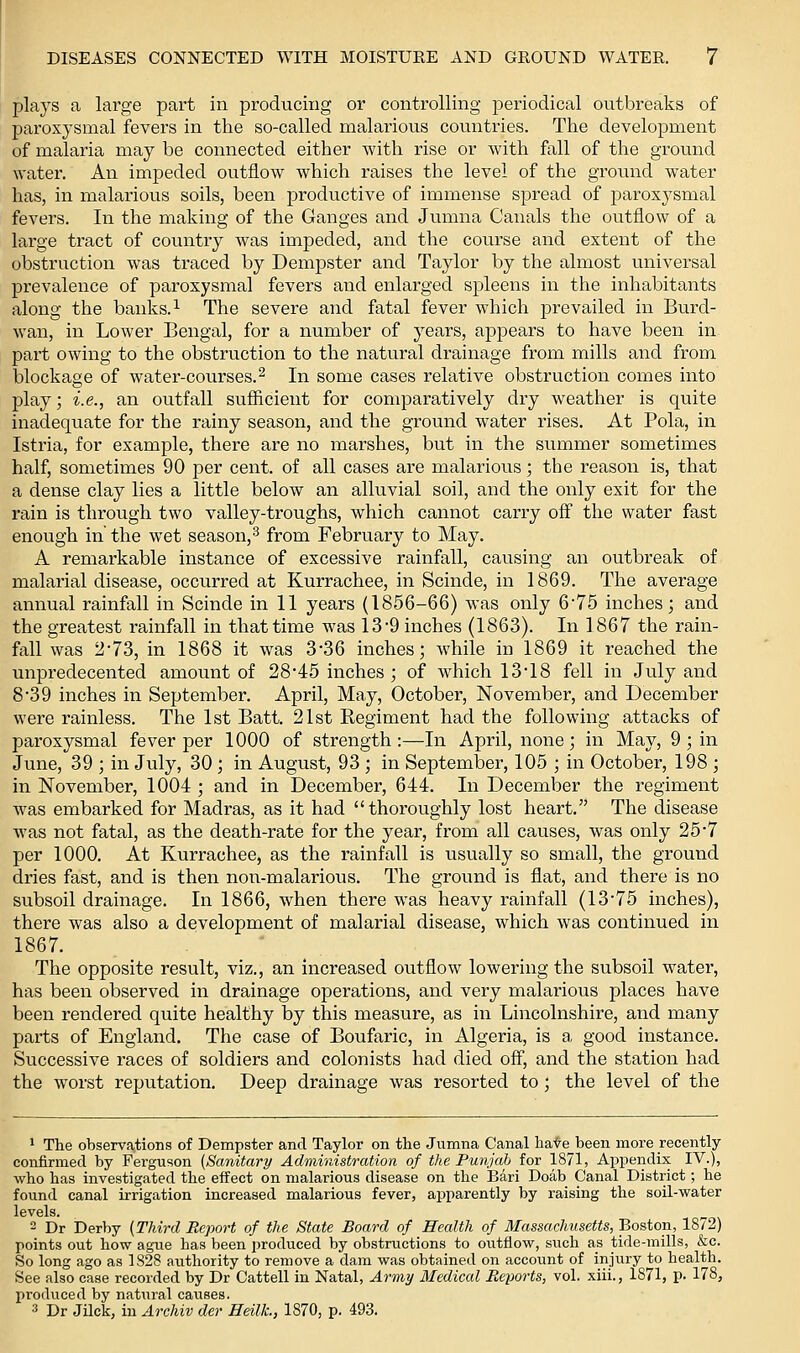 plays a large part in producing or controlling periodical outbreaks of paroxysmal fevers in the so-called malarious countries. The development of malaria may be connected either with rise or with fall of the ground water. An impeded outflow which raises the level of the ground water has, in malarious soils, been productive of immense spread of paroxysmal fevers. In the making of the Ganges and Jvimna Canals the outflow of a large tract of country was impeded, and the course and extent of the obstruction was traced by Dempster and Taylor by the almost universal prevalence of paroxysmal fevers and enlarged spleens in the inhabitants along the banks. ^ The severe and fatal fever which prevailed in Burd- wan, in Lower Eengal, for a number of years, appears to have been in part owing to the obstruction to the natural drainage from mills and from blockage of water-courses.^ In some cases relative obstruction comes into play; i.e., an outfall sufficient for comparatively dry weather is quite inadequate for the rainy season, and the ground water rises. At Pola, in Istria, for example, there are no marshes, but in the summer sometimes half, sometimes 90 per cent, of all cases are malarious; the reason is, that a dense clay lies a little below an alluvial soil, and the only exit for the rain is through two valley-troughs, which cannot carry off the water fast enough in the wet season, ^ from February to May. A remarkable instance of excessive rainfall, causing an outbreak of malarial disease, occurred at Kurrachee, in Scinde, in 1869. The average annual rainfall in Scinde in 11 years (1856-66) was only 6*75 inches; and the greatest rainfall in that time was 13-9 inches (1863). In 1867 the rain- fall was 273, in 1868 it was 3*36 inches; while in 1869 it reached the unpredecented amount of 28*45 inches ; of which 13*18 fell in July and 839 inches in September. April, May, October, November, and December were rainless. The 1st Batt. 21st Regiment had the following attacks of paroxysmal fever per 1000 of strength:—In April, none; in May, 9 ; in June, 39 ; in July, 30; in August, 93 ; in September, 105 ; in October, 198 ; in November, 1004 ; and in December, 644. In December the regiment was embarked for Madras, as it had thoroughly lost heart. The disease was not fatal, as the death-rate for the year, from all causes, was only 25*7 per 1000. At Kurrachee, as the rainfall is usually so small, the ground dries fast, and is then non-malarious. The ground is flat, and there is no subsoil drainage. In 1866, when there was heavy rainfall (13*75 inches), there was also a development of malarial disease, which was continued in 1867. The opposite result, viz., an increased outflow lowering the subsoil water, has been observed in drainage operations, and very malarious places have been rendered quite healthy by this measure, as in Lincolnshire, and many parts of England. The case of Boufaric, in Algeria, is a good instance. Successive races of soldiers and colonists had died off, and the station had the w^orst reputation. Deep drainage was resorted to; the level of the 1 The observations of Dempster and Taylor on the Jumna Canal ha-^e^been more recently- confirmed by Ferguson {Sanitary Administration of the Punjab for 1871, Appendix IV.), who has investigated the effect on malarious disease on the I5ari Doab Canal District; he found canal irrigation increased malarious fever, apparently by raising the soil-water levels. 2 Dr Derby (Third Report of the State Board of Health of Massachusetts, Boston, 1872) points out how ague has been produced by obstructions to outflow, such as tide-mills, &c. So long ago as 1828 authority to remove a dam was obtained on account of injury to health. See also case recorded by Dr Cattell in Natal, Army Medical Reports, vol. xiii., 1871, p. 178, produced by natiiral causes. 3 Dr Jilck, in Archiv der Heilt, 1870, p. 493.