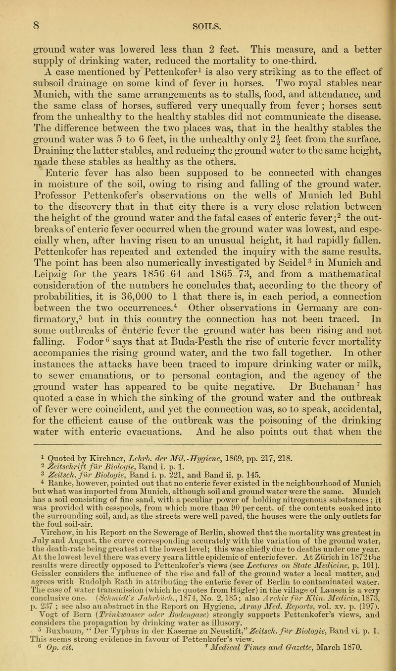 ground water was lowered less than 2 feet. This measure, and a better supply of drinking water, reduced the mortality to one-third. A case mentioned by Pettenkofer^ is also very striking as to the effect of subsoil drainage on some kind of fever in horses. Two royal stables near Munich, Avith the same arrangements as to stalls, food, and attendance, and the same class of horses, suffered very unequally from fever; horses sent from the unhealthy to the healthy stables did not communicate the disease. Tlie difference between the two places was, that in the healthy stables the ground water was 5 to 6 feet, in the vmhealthy only 2^ feet from the surface. Draining the latter stables, and reducing the ground water to the same height, made these stables as healthy as the others. Enteric fever has also been supposed to be connected with changes in moisture of the soil, owing to rising and falling of the ground water. Professor Pettenkofer's observations on the wells of Munich led Buhl to the discovery that in that city there is a very close relation between the height of the ground water and the fatal cases of enteric fever ;2 the out- breaks of enteric fever occurred when the ground water was lowest, and espe- cially when, after having risen to an unusual height, it had rapidly fallen. Pettenkofer has repeated and extended the inquiry with the same results. The point has been also numerically investigated by Seidel ^ in Munich and Leipzig for the years 1856-64 and 1865-73, and from a mathematical consideration of the numbers he concludes that, according to the theory of probabilities, it is 36,000 to 1 that there is, in each period, a connection between the two occurrences.'' Other observations in Germany are con- firmatory, ^ but in this country the connection has not been traced. In some outbreaks of enteric fever the ground water has been rising and not falling. Fodor *^ says that at Buda-Pesth the rise of enteric fever mortality accompanies the rising ground water, and the two fall together. In other instances the attacks have been traced to impure drinking water or milk, to sewer emanations, or to personal contagion, and the agency of the ground water has appeared to be quite negative. Dr Buchanan has quoted a case in which the sinking of the ground water and the outbreak of fever were coincident, and yet the connection was, so to speak, accidental, for the efficient cause of the outbreak was the poisoning of the drinking water Avith enteric evacuations. And he also points out that when the 1 Quoted by Kirchner, Lehrh. dei- Mil.-Hygiene, 1869, pp. 217, 218. 2 Zeitschrift fur Biologie, Band i. p. 1. 3 Zeitsch. fur Biologie, Band i. p. 221, and Band ii. p. 145. ■* Ranke, however, pointed out that no enteric fever existed in the neighbourhood of Munich but what was imported from IMunich, although soil and ground water were the same. Munich has a soil consisting of fine sand, vdth a peculiar power of holding nitrogenou.s substances ; it was provided with cessiJools, from which more than 90 percent, of the contents soaked into the surrounding soil, and, as the streets were well paved, the houses were the only outlets for the foul soil-air. Virchow, in his Report on the Sewerage of Berlin, showed that the mortality was greatest in July and August, the curve corresponding accurately with the variation of the ground water, the death-rate being greatest at the lowest level; this was chiefly due to deaths under one year. At the lowest level there was every yeara little epidemic of entericfever. At Ziirich in lS72the results were directly opposed to Pettenkofer's views (see Lectures on State Medicine, p. 101). Geissler considers the influence of the rise and fall of the ground water a local mattei, and agrees with Rudolph Rath in attributing the enteric fever of Berlin to contaminated water. The case of water transmission (which he quotes from Hiigler) in the village of Lausen is a very conclusive one. {Schmidt'ti Jahrbiirh., 1871, No. 2,185; also A rchivfilr Klin. Medicin, 1873, p. 2.S7 ; see also an abstract in the Report on Hygiene, Armij Med. Reports, vol. xv. p. (197). Vogt of Bern {Trinkvmsser oder Bodengasc) strongly supports Pettenkofer's views, and considers the propagation by drinking water as illusoiy. 5 Buxbaum^ Der Typbus in der Kaserne zu T^&.xs.tift,' Zeitsch. fur Biologie, Band vi. p. 1. This seems strong evidence in favour of Pettenkofer's view. 6 Op. cit. ' Medical Times and Gazette, March 1870.