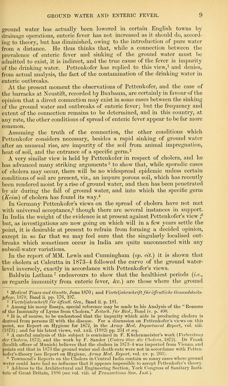 ground water has actually been lowered in certain English towns by drainage operations, enteric fever has not increased as it should do, accord- ing to theory, but has diminished, owing to the introduction of pure water from a distance. He thus thinks that, while a connection between the prevalence of enteric fever and sinking of the ground water must be admitted to exist, it is indirect, and the true cause of the fever is impurity of the drinking water. Pettenkofer has replied to this view,i and denies, from actual aiialysis, the fact of the contamination of the drinking water in enteric outbreaks. At the present moment the observations of Pettenkofer, and the case of the barracks at Neustift, recorded by Buxbaum, are certainly in favour of the opinion that a direct connection may exist in some cases between the sinking of the ground water and outbreaks of enteric fever; but the frequency and extent of the connection remains to be determined, and in this country, at any rate, the other conditions of spread of enteric fever appear to be far more common. Assuming the truth of the connection, the other conditions which Pettenkofer considers necessary, besides a rapid sinking of ground water after an unusual rise, are impurity of the soil from animal impregnation, heat of soil, and the entrance of a specific germ.^ A very similar view is held by Pettenkofer in respect of cholera, and he has advanced many striking arguments ^ to show that, while sporadic cases of cholera may occur, there will be no widespread epidemic unless certain conditions of soil are present, viz., an impure porous soil, which has recently been rendered moist by a rise of ground water, and then has been penetrated by air during the fall of ground water, and into which the specific germ {Keim) of cholera has found its way.^ In Germany Pettenkofer's views on the spread of cholera have not met with universal acceptance,^ though there are several instances in support. In India the weight of the evidence is at present against Pettenkofer's view f but, as investigations-are now going on which will in a few years settle the point, it is desirable at present to refrain from forming a decided opinion, except in so far that we may feel sure that the singularly localised out- breaks which sometimes occur in India are quite unconnected with any subsoil-water variations. In the report of MM. Lewis and Cunningham {op. cit.) it is shown that the cholera at Calcutta in 1873-4 followed the curve of the ground water- level inversely, exactly in accordance with Pettenkofer's views. Baldwin Latham'' endeavours to show that the healthiest periods {i.e., as regards immunity from enteric fever, &c.) are those where the ground 1 Medical Times and Ocizette, June 1870 ; and Vierteljahrschrift fi^r offentliche Gesundsheits- pjlerje, 1870, Band ii. pp. 176, 197. 2 Vierteljahrschrift fur bffentl. Ges., Band ii. p. 181. ^ Among his many Essays, special reference may be made to Ms Analysis of the Reasons of the Immunity of Lyons from Cholera, Zeitsch. fur Biol., Band iv. p. 400. 4 It is, of course, to be understood that the impurity which aids in producing cholera is derived from j^ersons ill with the disease. For a discussion on Pettenkofei-'s views on this l)oint, see Report on Hygiene for 1872, in the Army Med. Department Report, vol. xiii. (1873); and for his latest views, vol. xxii. (1882) pja. 251 et seq. 5 A careful analysis of this subject is contained in F. Ktichenmeister's work (Verhreitunff der Cholera, 1872), and the work by F. Sander [Unters uber die Cholera, 1872). Dr Frank (health officer of Munich) believes that the cholera in 1873-4 was imported from Vienna, and points out that in 1873 the ground water and death-rate were not in accordance with Petten- kofer's .theory (see Report on Hygiene, Army Med. Report, vol. xv. p. 203). '' Townsend's Reports on the Cholera in Central India contain so many cases where ground water covild have liad no influence that it appears impossible to accept Pettenkofer's theory. ' Address to the Architectural and Engineering Section, York Congress of Sanitary Iiisti- tute of Great Britain, 1886 (see vol. viii. of Transactions San. Inst.).