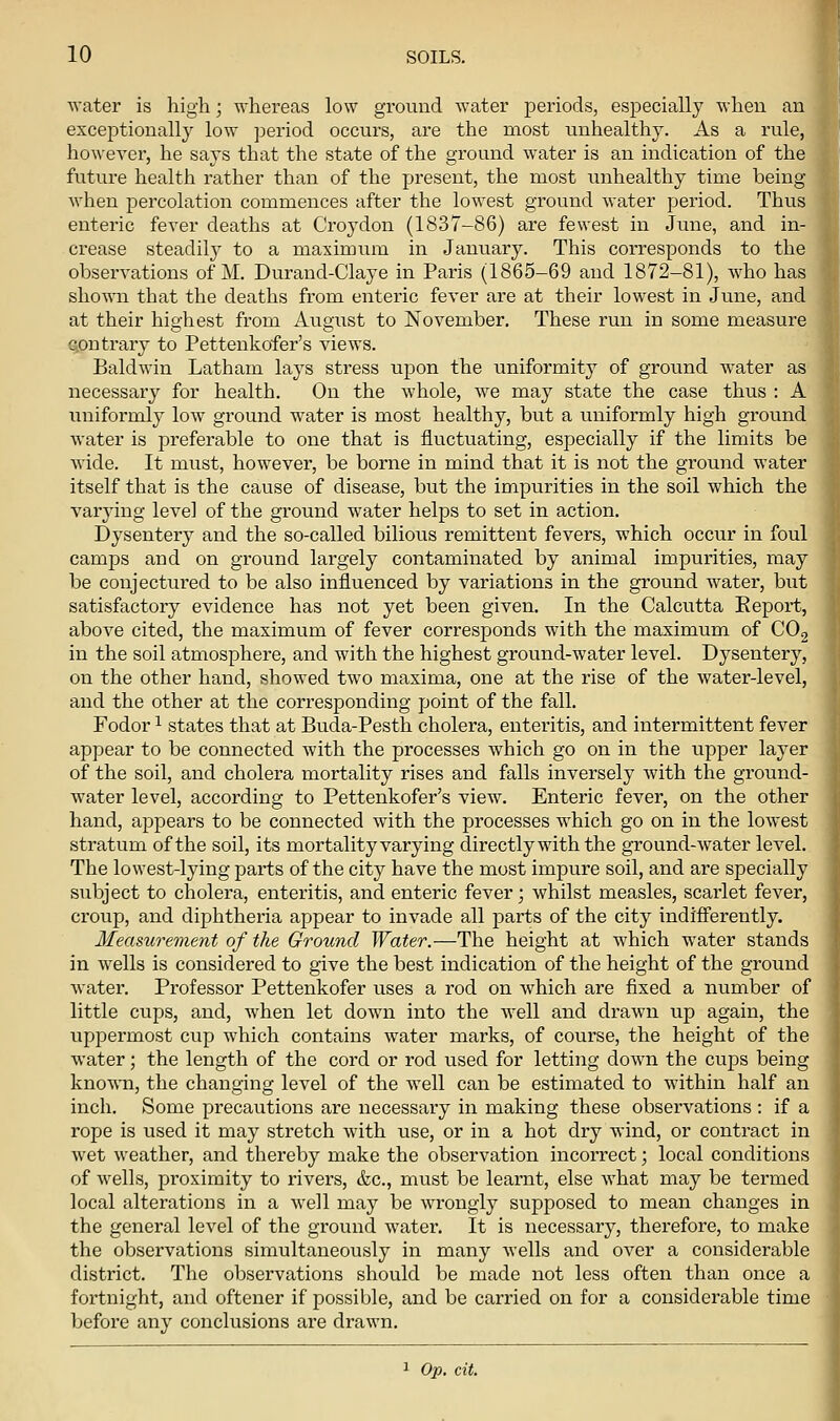 water is high; whereas low ground water periods, especially when an exceptionally low period occurs, are the most unhealthy. As a rule, however, he says that the state of the ground water is an indication of the future health rather than of the present, the most unhealthy time being Avhen percolation commences after the lowest ground water period. Thus enteric fever deaths at Croydon (1837-86) are fewest in June, and in- crease steadily to a maximum in January. This corresponds to the observations of M. Durand-Claye in Paris (1865-69 and 1872-81), who has shown that the deaths from enteric fever are at their lowest in June, and at their highest from August to November. These run in some measure contrary to Pettenkofer's views. Baldwin Latham lays stress upon the uniformity of ground water as necessary for health. On the whole, we may state the case thus : A uniformly low ground water is most healthy, but a uniformly high ground water is preferable to one that is fluctuating, especially if the limits be Avide. It must, however, be borne in mind that it is not the ground water itself that is the cause of disease, but the impurities in the soil which the varying level of the ground water helps to set in action. Dysentery and the so-called bilious remittent fevers, which occur in foul camps and on ground largely contaminated by animal impurities, may be conjectured to be also influenced by variations in the ground water, but satisfactory evidence has not yet been given. In the Calcutta Keport, above cited, the maximum of fever corresponds with the maximum of COg in the soil atmosphere, and with the highest ground-water level. Dysentery, on the other hand, showed two maxima, one at the rise of the water-level, and the other at the corresponding point of the fall. Fodor 1 states that at Buda-Pesth cholera, enteritis, and intermittent fever appear to be connected with the processes which go on in the upper layer of the soil, and cholera mortality rises and falls inversely with the ground- water level, according to Pettenkofer's view. Enteric fever, on the other hand, appears to be connected with the processes which go on in the lowest stratum of the soil, its mortality varying directly with the ground-water level. The lowest-lying parts of the city have the most impure soil, and are specially subject to cholera, enteritis, and enteric fever; whilst measles, scarlet fever, croup, and diphtheria appear to invade all parts of the city indifiFerently. Measurement of the Ground Water.—The height at which water stands in wells is considered to give the best indication of the height of the ground water. Professor Pettenkofer uses a rod on which are fixed a number of little cups, and, when let down into the well and drawn up again, the uppermost cup which contains water marks, of course, the height of the water; the length of the cord or rod used for letting down the cups being knoAVTi, the changing level of the well can be estimated to within half an inch. Some precautions are necessary in making these observations : if a rope is used it may stretch with use, or in a hot dry wind, or contract in wet weather, and thereby make the observation incorrect; local conditions of wells, proximity to rivers, &c., must be learnt, else what may be termed local alterations in a well may be wrongly supposed to mean changes in the general level of the ground water. It is necessary, therefore, to make the observations simultaneously in many wells and over a considerable district. The observations should be made not less often than once a fortnight, and oftener if possible, and be carried on for a considerable time before any conclusions are drawn. ^ Op. cit.