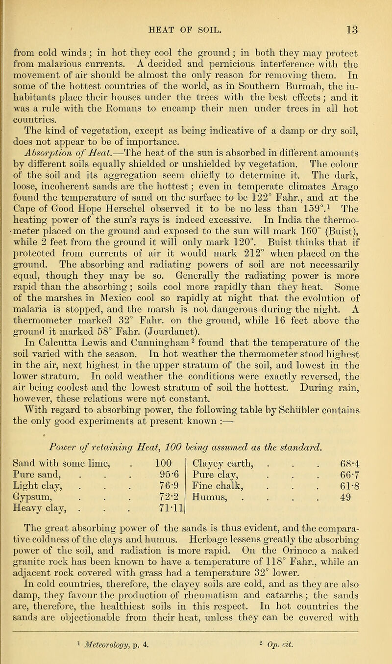 from cold winds; in hot they cool the ground; in both they may protect from malarious currents. A decided and pernicious interference with the movement of air should be almost the only reason for removing them. In some of the hottest countries of the world, as in Southern Burmah, the in- habitants place their houses under the ti'ees with the best effects; and it was a rule with the Romans to encamp their men under trees in all hot countries. The kind of vegetation, except as being indicative of a damp or dry soil, does not appear to be of importance. Absorption of Heat.—The heat of the sun is absorbed in different amounts by different soils equally shielded or unshielded by vegetation. The colour of the soil and its aggregation seem chiefly to determine it. The dark, loose, incoherent sands are the hottest; even in temperate climates Arago found the temperature of sand on the surface to be 122° Fahr., and at the Cape of Good Hope Herschel observed it to be no less than 159°.^ The heating power of the sun's rays is indeed excessive. In India the thermo- • meter placed on the ground and exposed to the sun will mark 160° (Buist), while 2 feet from the ground it will only mark 120°. Buist thinks that if protected from currents of air it would mark 212° when placed on the ground. The absorbing and radiating powers of soil are not necessai'ily equal, though they may be so. Generally the radiating power is more rapid than the absorbing; soils cool more rapidly than they heat. Some of the marshes in Mexico cool so rapidly at night that the evolution of malaria is stopped, and the marsh is not dangerous during the night. A thermometer marked 32° Fahr. on the ground, while 16 feet above the ground it marked 58° Fahr. (Jourdanet). In Calciitta Lewis and Cunningham ^ found that the temperature of the soil varied with the season. In hot weather the thermometer stood highest in the air, next highest in the upper stratum of the soil, and lowest in the lower stratum. In cold weather the conditions were exactly reversed, the air being coolest and the lowest stratum of soil the hottest. During rain, however, these relations were not constant. With regard to absorbing power, the following table by Schiibler contains the only good experiments at present known :— Power of retaining Heat, 100 heing assumed as the standard. Sand with some lime. 100 Clayey earth, Pure sand. 95-6 Pure clay. Light clay, 76-9 Fine chalk. Gypsum, 72-2 Humus, Heavy clay, . 71-11 68-4 66-7 61-8 49 The great absorbing power of the sands is thus evident, and the compara- tive coldness of the clays and humus. Herbage lessens greatly the absorbing power of the soil, and radiation is more rapid. On the Orinoco a naked granite rock has been known to have a temperature of 118° Fahr., while an adjacent rock covered with grass had a temperature 32° lower. In cold countries, therefore, the clayey soils are cold, and as they are also damp, they favour the production of rheumatism and catarrhs; the sands are, therefore, the healthiest soils in this respect. In hot countries the sands are objectionable from their heat, unless they can be covered with 1 Meteorology, p. 4. ^ Op- cit.