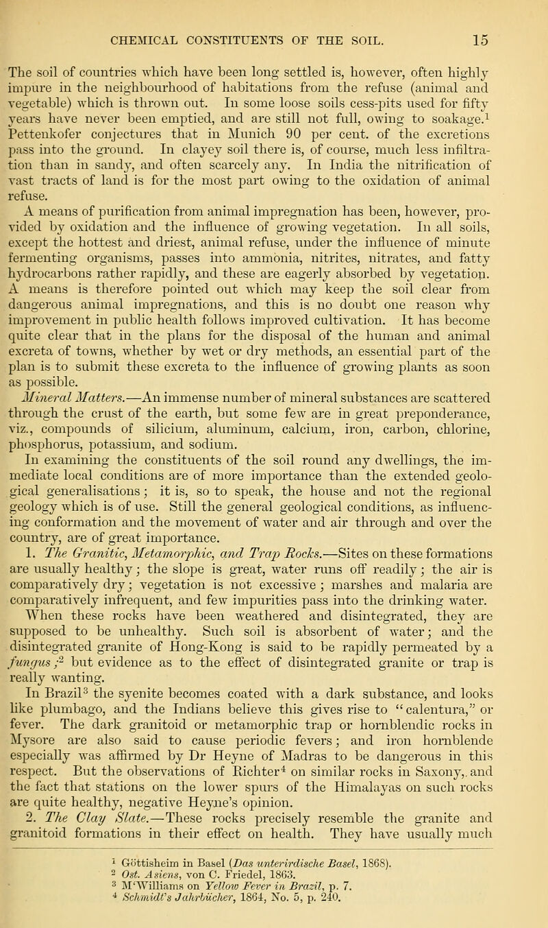 The soil of countries which have been long settled is, however, often highly impure in the neighbourhood of habitations from the refuse (animal and vegetable) which is thrown out. In some loose soils cess-pits used for fifty years have never been emptied, and are still not full, owing to soakage.^ Pettenkofer conjectures that in Munich 90 per cent, of the excretions pass into the ground. In clayey soil there is, of course, much less infiltra- tion than in sandy, and often scarcely any. In India the nitrification of vast tracts of land is for the most part owing to the oxidation of animal refuse. A means of purification from animal impregnation has been, however, pro- vided by oxidation and the influence of growing vegetation. In all soils, except the hottest and driest, animal refuse, under the influence of minute fermenting organisms, passes into ammonia, nitrites, nitrates, and fatty hydi'ocarbons rather rapidly, and these are eagerly absorbed by vegetation. A means is therefore pointed out which may keep the soil clear from dangerous animal impregnations, and this is no doubt one reason why improvement in public health follows improved cultivation. It has become quite clear that in the plans for the disposal of the human and animal excreta of towns, whether by wet or dry methods, an essential part of the plan is to submit these excreta to the influence of growing plants as soon as possible. Mineral Matters.—An immense number of mineral substances are scattered through the crust of the earth, but some few are in great preponderance, viz., compounds of silicium, aluminum, calcium, iron, carbon, chlorine, phosphorus, potassium, and sodium. In examining the constituents of the soil round any dwellings, the im- mediate local conditions are of more importance than the extended geolo- gical generalisations; it is, so to speak, the house and not the regional geology which is of use. Still the general geological conditions, as influenc- ing conformation and the movement of water and air through and over the country, are of great importance. 1. The Granitic, Metamorphic, and Trap Rochs.—Sites on these formations are usually healthy; the slope is great, water runs off readily; the air is comparatively dry; vegetation is not excessive ; marshes and malaria are comparatively infrequent, and few impurities pass into the drinking water. AVhen these rocks have been weathered and disintegrated, they are supposed to be unhealthy. Such soil is absorbent of water; and the disintegrated granite of Hong-Kong is said to be rapidly permeated by a fungus ;^ but evidence as to the effect of disintegrated granite or trap is really wanting. In BraziP the syenite becomes coated with a dark substance, and looks like plumbago, and the Indians believe this gives rise to calentura, or fever. The dark granitoid or metamorphic trap or homblendic rocks in Mysore are also said to cause periodic fevers; and iron hornblende especially was affirmed by Dr Heyne of Madras to be dangerous in this respect. But the observations of Richter'^ on similar rocks in Saxony,, and the fact that stations on the lower spurs of the Himalayas on such rocks are quite healthy, negative Heyaie's opinion. 2. The Clay Slate.—These rocks precisely resemble the granite and granitoid formations in their effect on health. They have usually much ''■ Gottisheim in Basel (Das unterirdische Basel, 1868). 2 Ost. Asiens, von C. Friedel, 1863. 3 M'Williams on Yellow Fever in Brazil, p. 7. ■* Schmidt's Jahrhiicher, 1864, No. 5, p. 240.