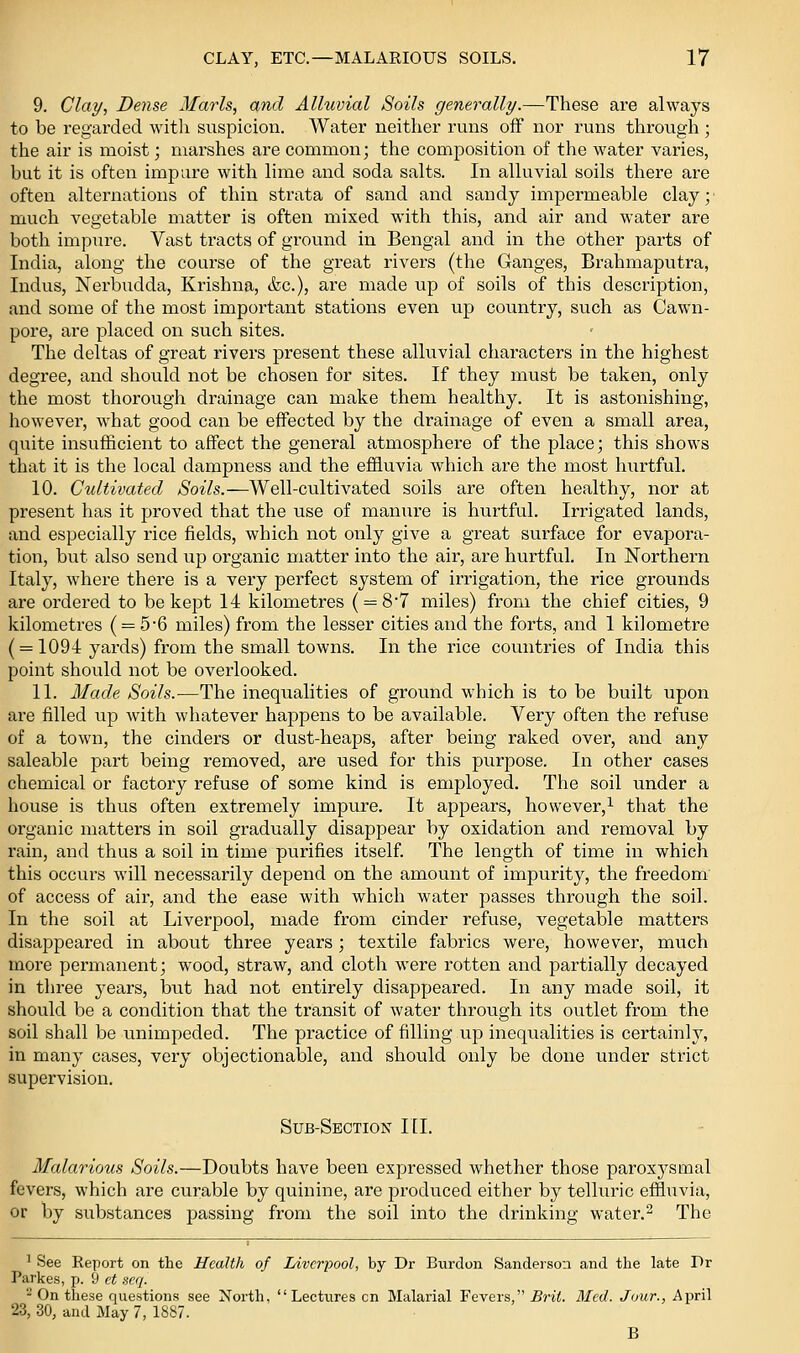 9. Clay, Dense Marls, and Alluvial Soils generally.—These are always to be regarded with suspicion. Water neither runs off nor runs through ; the air is moist; marshes are common; the composition of the water varies, but it is often impure with lime and soda salts. In alluvial soils there are often alternations of thin strata of sand and sandy impermeable clay;' much vegetable matter is often mixed with this, and air and water are both impure. Vast tracts of ground in Bengal and in the other parts of India, along the course of the great rivers (the Ganges, Brahmaputra, Indus, Nerbudda, Krishna, &c.), are made up of soils of this description, and some of the most important stations even up country, such as Cawn- pore, are placed on such sites. The deltas of great rivers present these alluvial characters in the highest degree, and shoiild not be chosen for sites. If they must be taken, only the most thorough drainage can make them healthy. It is astonishing, howevei', what good can be effected by the drainage of even a small area, quite insufficient to affect the general atmosphere of the place; this shows that it is the local dampness and the efSuvia which are the most hurtful. 10. Cultivated Soils.—Well-cultivated soils are often healthy, nor at present has it proved that the use of manure is hurtful. Irrigated lands, and especially rice fields, which not only give a great surface for evapora- tion, but also send up organic matter into the air, are hurtful. In Northern Italy, where there is a very perfect system of irrigation, the rice grounds are ordered to be kept 14 kilometres ( = 8'7 miles) from the chief cities, 9 kilometres ( = 56 miles) from the lesser cities and the forts, and 1 kilometre ( = 1094 yards) from the small towns. In the rice countries of India this point should not be overlooked. 11. Made Soils.—The inequalities of ground which is to be built upon are filled up with whatever happens to be available. Very often the refuse of a town, the cinders or dust-heaps, after being raked over, and any saleable part being removed, are used for this purpose. In other cases chemical or factory refuse of some kind is employed. The soil under a house is thus often extremely impure. It appears, however,^ that the organic matters in soil gradually disappear by oxidation and removal by rain, and thus a soil in time purifies itself. The length of time in which this occurs will necessarily depend on the amount of impurity, the freedom of access of air, and the ease with which water passes through the soil. In the soil at Liverpool, made from cinder refuse, vegetable matters disappeared in about three years; textile fabrics were, however, much more permanent; wood, straw, and cloth were rotten and partially decayed in three years, but had not entirely disappeared. In any made soil, it should be a condition that the transit of water through its outlet from the soil shall be unimpeded. The practice of filling up ineqxialities is certainly, in many cases, very objectionable, and should only be done under strict supervision. Sub-Section HI. Malarious Soils.—Doubts have been expressed whether those paroxysmal fevers, which are curable by quinine, are produced either by telluric effluvia, or by substances passing from the soil into the drinking water.^ The ^ See Report on the Health of Liverpool, by Dr Burdon Sanderson and the late Pr Parkes, -p. 9 ct sc(j. '^ On these questions see North, Lectures en Malarial Fevers, Brit. Med. Jour., April 23, 30, and May 7, 1887. B