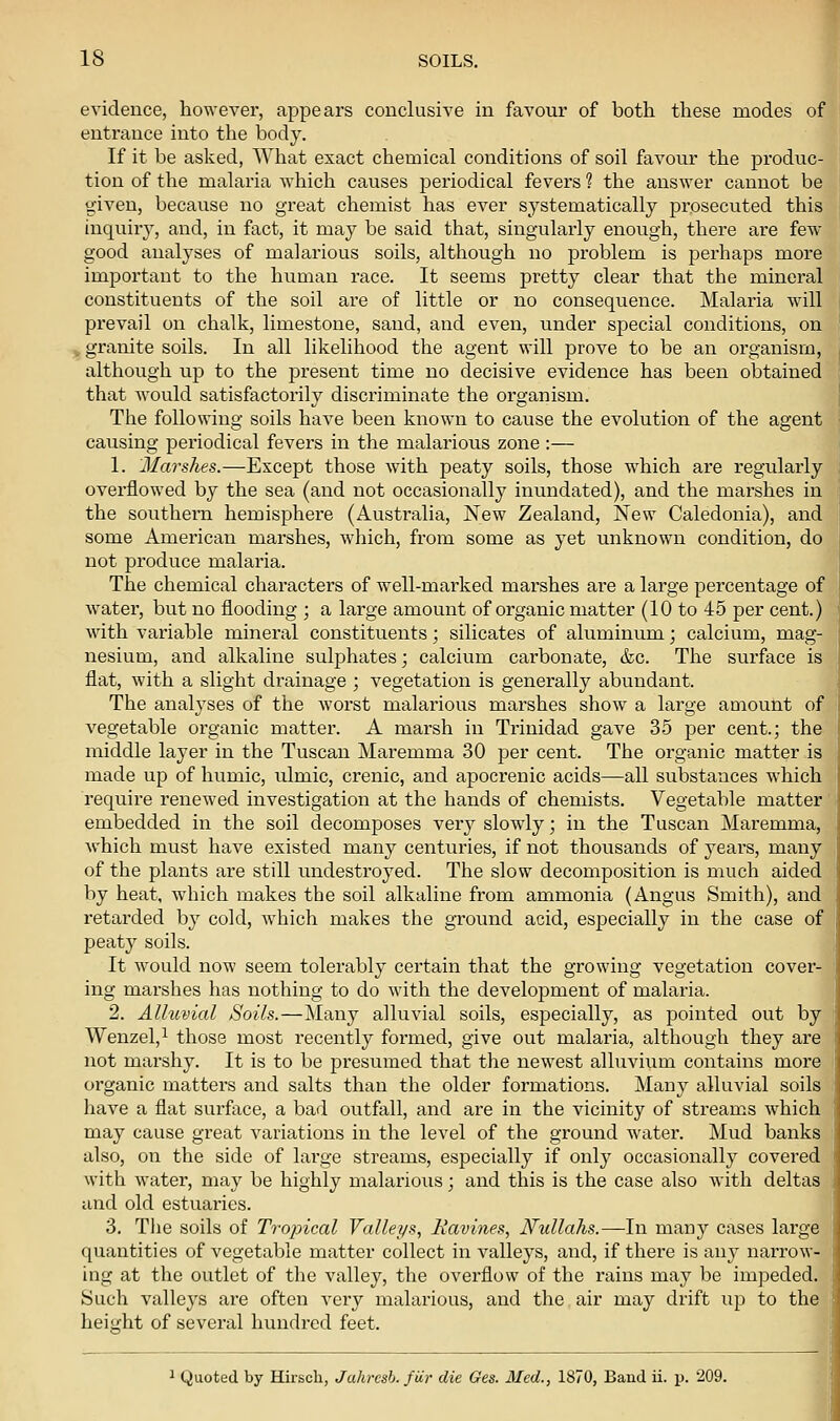 evidence, however, appears conclusive in favour of both these modes of entrance into the body. If it be asked, What exact chemical conditions of soil favour the produc- tion of the malaria which causes periodical fevers ? the answer cannot be given, because no great chemist has ever systematically prosecuted this inquiry, and, in fact, it may be said that, singularly enough, there are few- good analyses of malarious soils, although no problem is perhaps more important to the human race. It seems pretty clear that the mineral constituents of the soil are of little or no consequence. Malaria will prevail on chalk, limestone, sand, and even, under special conditions, on , granite soils. In all likelihood the agent will prove to be an organism, although up to the present time no decisive evidence has been obtained thcxt would satisfactorily discriminate the organism. The following soils have been known to cause the evolution of the agent causing periodical fevers in the malarious zone :— 1. Marshes.—Except those with peaty soils, those which are regularly overflowed by the sea (and not occasionally inundated), and the marshes in the southern hemisphere (Australia, New Zealand, New Caledonia), and some American marshes, which, from some as yet unknown condition, do not produce malaria. The chemical characters of well-marked marshes are a large percentage of water, but no flooding ; a large amount of organic matter (10 to 45 per cent.) with variable mineral constituents; silicates of aluminum; calcium, mag- nesium, and alkaline sulphates; calcium carbonate, &c. The surface is flat, with a slight drainage ; vegetation is generally abundant. The analyses of the worst malarious marshes show a large amount of vegetable organic matter. A marsh in Trinidad gave 35 per cent.; the middle layer in the Tuscan Maremma 30 per cent. The organic matter is made up of humic, ulmic, crenic, and apocrenic acids—all substances which require renewed investigation at the hands of chemists. Vegetable matter embedded in the soil decomposes very slowly; in the Tuscan Maremma, which must have existed many centuries, if not thousands of years, many of the plants are still undestroyed. The slow decomposition is much aided by heat, wdiich makes the soil alkaline from ammonia (Angus Smith), and retarded by cold, which makes the ground acid, especially in the case of peaty soils. It would now seem tolerably certain that the growing vegetation cover- ing marshes has nothing to do with the development of malaria. 2. Alluvial Soils.—Many alluvial soils, especially, as pointed out by Wenzel,^ those most recently formed, give out malaria, although they are not marshy. It is to be presumed that the newest alluvium contains more organic matters and salts than the older formations. Many alluvial soils have a flat surface, a bad outfall, and are in the vicinity of streams which may cause great variations in the level of the ground water. Mud banks also, on the side of large streams, especially if only occasionally covered with water, may be highly malarious; and this is the case also with deltas and old estuaries. 3. Tlie soils of Trojncal Valleys, Ravines, Nullahs.—In many cases large quantities of vegetable matter collect in vallej's, and, if there is any narrow- ing at the outlet of the valley, the overflow of the rains may be impeded. Such valleys are often very malarious, and the air may drift up to the heit^ht of several hundi-ed feet. - I 1 Quoted by Hirsch, Jahresh. fiir die Ges. Med., 1870, Band ii. p. 209.