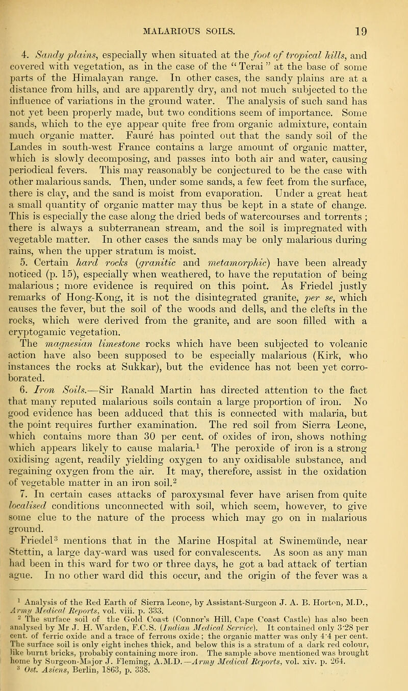4. Sandi/ jjlains, especially when situated at the foot of tropical Mils, and covered with vegetation, as in the case of the Terai at the base of some parts of the Himalayan range. In other cases, the sandy plains are at a distance from hills, and are apparently dry, and not much subjected to the influence of variations in the ground water. The analysis of such sand has not yet been properly made, biit two conditions seem of importance. Some sands, which to the eye appear quite free from organic admixture, contain much organic matter. Faure has pointed out that the sandy soil of the Landes in south-west France contains a large amount of organic matter, which is slowly decomposing, and passes into both air and water, causing periodical fevers. This may reasonably be conjectured to be the case with other malarious sands. Then, under some sands, a few feet from the surface, there is clay, and the sand is moist from evaporation. Under a great heat a small quantity of organic matter may thus be kept in a state of change. This is especially the case along the dried beds of watercourses and torrents ; there is always a subterranean stream, and the soil is impregnated with vegetable matter. In other cases the sands may be only malarious during rains, when the upper stratum is moist. 5. Certain hard rocks (^granitic and meta7norphic) have been already noticed (p. 15), especially when weathered, to have the reputation of being malarious; more evidence is required on this point. As Friedel justly remarks of Hong-Kong, it is not the disintegrated granite, per se, which causes the fever, but the soil of the woods and dells, and the clefts in the rocks, which were derived from the granite, and are soon filled with a cryptogamic vegetation. The magnesian limestone rocks which have been subjected to volcanic action have also been supposed to be especially malarious (Kirk, who instances the rocks at Sukkar), but the evidence has not been yet corro- borated. 6. Iron Soils.—Sir Ranald Martin has directed attention to the fact that many reputed malarious soils contain a large proportion of iron. No good evidence has been adduced that this is connected with malaria, but the point requires further examination. The red soil from Sierra Leone, which contains more than 30 per cent, of oxides of iron, shows nothing which appeal's likely to cause malaria.^ The peroxide of iron is a strong- oxidising agent, readily yielding oxygen to any oxidisable substance, and regaining oxygen from the air. It may, therefore, assist in the oxidation of vegetable matter in an iron soil.^ 7. In certain cases attacks of paroxysmal fever have arisen from quite localised conditions unconnected with soil, which seem, however, to give some clue to the nature of the process which may go on in malarious ground. Friedel-^ mentions that in the Marine Hospital at Swinemiinde, near Stettin, a large day-ward was used for convalescents. As soon as any man had been in this ward for two or three days, he got a bad attack of tertian ague. In no other ward did this occur, and the origiir of the fever was a ^ Analysis of the Eed Earth of Sierra Leone, by Assistant-Surgeon J. A. B. Horton, M.D., Armii Mediral Reports, vol. viii. p. 33;>. - The surface soil of the Gold Coast (Connor's Hill, Cape Coast Castle) has also been analysed by Mr J. H. AVarden, F.C.S. [Indian Medical Service). It contained only 3'28 per cent, of ferric oxide and a trace of ferrous oxide; the organic matter was only 44 per cent. The surface soil is only eight inches thick, and below this is a stratum of a dark red colour, like burnt bricks, probably containing more iron. The samjde above mentioned was brought home by Surgeon-Mnjor J. Fleming, A.M.D.—Army Medical Reports, vol. xiv. p. 264. •* Ost. Asiens, Berlin, 1863, p. 338.