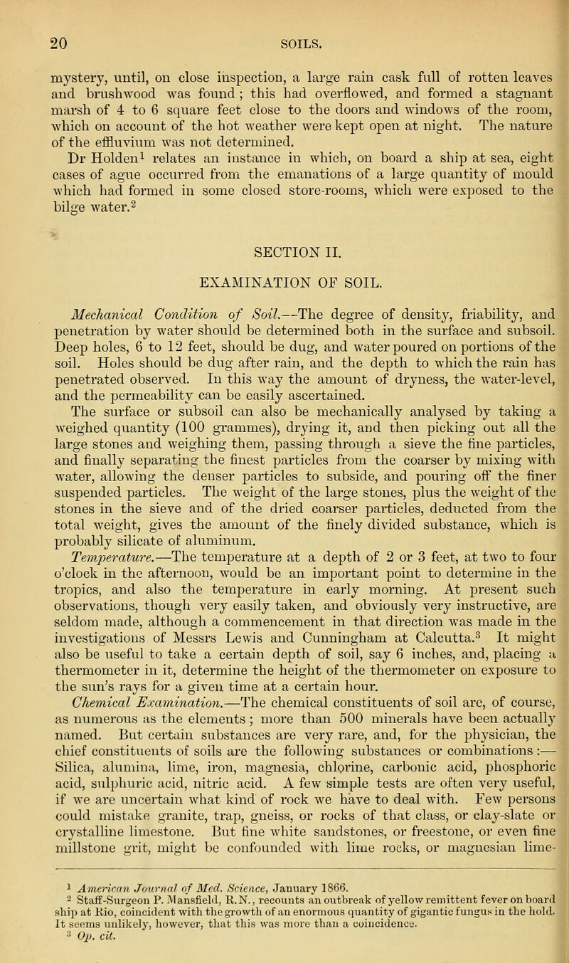 mystery, until, on close inspection, a large rain cask full of rotten leaves and brushwood was found ; this had overflowed, and formed a stagnant marsh of 4 to 6 square feet close to the doors and windows of the room, which on account of the hot weather were kept open at night. The nature of the effluvium was not determined. Dr Holdeni relates an instance in which, on board a ship at sea, eight cases of ague occurred from the emanations of a large quantity of mould which had formed in some closed store-rooms, which were exposed to the bilge water.2 SECTION II. EXAMINATION OF SOIL. Mechanical Condition of Soil.—The degree of density, friability, and penetration by water should be determined both in the surface and subsoil. Deep holes, 6 to 12 feet, should be dug, and water poured on portions of the soil. Holes should be dug after rain, and the depth to which the rain has penetrated observed. In this way the amount of dryness, the water-level, and the permeability can be easily ascertained. The surface or subsoil can also be mechanically analysed by taking a weighed quantity (100 grammes), drying it, and then picking out all the large stones and weighing them, passing through a sieve the fine particles, and finally separating the finest particles from the coarser by mixing with water, allowing the denser particles to subside, and pouring off the finer suspended particles. The weight of the large stones, plus the weight of the stones in the sieve and of the dried coarser particles, deducted from the total weight, gives the amount of the finely divided substance, which is probably silicate of aluminum. Temperature.—The temperatiu'e at a depth of 2 or 3 feet, at two to four o'clock in the afternoon, would be an important point to determine in the tropics, and also the temperature in early morning. At present such observations, though very easily taken, and obviously very instructive, are seldom made, although a commencement in that direction was made in the investigations of Messrs Lewis and Cunningham at Calcutta.^ It might also be useful to take a certain depth of soil, say 6 inches, and, placing u thermometer in it, determine the height of the thermometer on exposure to the sun's rays for a given time at a certain hour. Chemical Examination.—The chemical constituents of soil are, of course, as numerous as the elements; more than 500 minerals have been actuall}' named. But certain substances are very rare, and, for the j^hysician, the chief constituents of soils are the following substances or combinations :— Silica, alumina, lime, iron, magnesia, chlpi'ine, carbonic acid, phosphoric acid, sulphuric acid, nitric acid. A few simple tests are often very useful, if we are uncertain what kind of rock we have to deal with. Few persons could mistake granite, trap, gneiss, or rocks of that class, or clay-slate or crystalline limestone. But fine white sandstones, or freestone, or even fine millstone grit, might be confounded Avith lime rocks, or magnesian lime- 1 American Journal of Med. Science, January 1866. 2 Staff-Surgeon P. Mansfield, R.N., recounts an outbreak of yellow i-eniittent fever on board .ship at Rio, coincident with the growth of an enormous quantity of gigantic fungus in the hold. It senms unlikely, however, that this was more than a coincitlence. y O}}. cit.