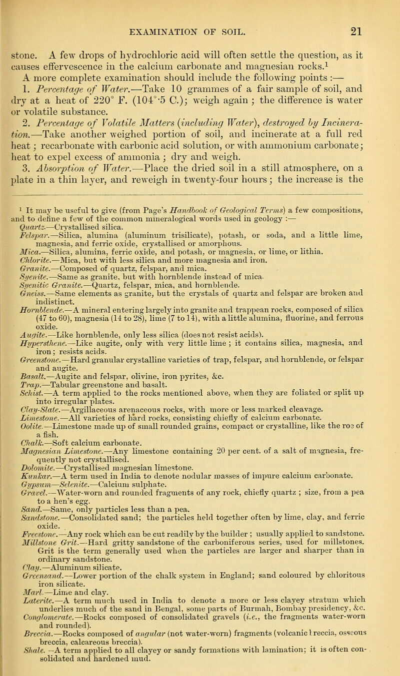 stone. A few drops of hydrochloric acid will often settle the question, as it causes effervescence in the calcium carbonate and magnesian rocks.^ A more complete examination should include the following points :— 1. Percentage of Water.—Take 10 grammes of a fair sample of soil, and dry at a heat of 220° F. (104°'5 C.); weigh again ; the diffei-ence is water or volatile substance. 2. Percentage of Volatile Matters {including Water), destroyed by Incinera- tion.—Take another weighed portion of soil, and incinerate at a full red heat; recarbonate with carbonic acid solution, or with ammonium carbonate; heat to expel excess of ammonia ; dry and weigh. 3. Absorption of Water.—Place the dried soil in a still atmosphere, on a plate in a thin layer, and reweigh in twenty-four hours; the increase is the 1 It may be useful to give (from Page's Handbook of Geological Terms) a few compositions, and to deiine a few of the common mineralogical words used in geology :— Quartz-—Crystallised silica. Felspar.—Silica, alumina (aluminum trisilicate), potash, or soda, and a little lime, magnesia, and ferric oxide, crystallised or amorphous. Mica.—Silica, alumina, ferric oxide, and potash, or magnesia, or lime, or lithia. Chlorite.—Mica, bvit with less silica and more magnesia and iron. Granite.—Composed of quartz, felspar, and mica. Syenite.—Same as granite, but with hornblende instead of mica. Siienitic Granite.—Quartz, felspar, mica, and hornblende. Gneiss.—Same elements as granite, but the crystals of quartz and felspar are broken and indistinct. Hornblende.—A mineral entering largely into granite and trappean rocks, composed of silica (47 to 60), magnesia (14 to 28), lime (7 to 14), with a little alumina, fluorine, and ferrous oxide. Aufjite.—Like hornblende, only less silica (does not resist acids). Hypersthene.—Like augite, only with very little lime ; it contains silica, magnesia, and iron; resists acids. Greenstone.—Hard granular crystalline varieties of trap, felspar, and hornblende, or felspar and augite. Basalt.—Augite and felspar, olivine, iron pyrites, &c. Trap.—Tabular greenstone and basalt. Schist.—A term applied to the rocks mentioned above, when they are foliated or split up into irregular plates. Clay-Slaie.—Argillaceous arenaceous rocks, with more or less marked cleavage. Limestone.—All varieties of hard rocks, consisting chiefly of calcium carbonate. Oolite.—Limestone made up of small rounded grains, compact or crystalline, like the ro3 of a fish. Chalk.—Soft calcium carbonate. Magnesian Limestone.—Any limestone containing 20 per cent, of a salt of magnesia, fre- quently not crystallised. Dolomite.—Crystallised magnesian limestone. Eunkar.—A term used in India to denote nodular masses of impure calcium carbonate. Gypsum—Selenite.—Calcium sulphate. Gravel.—Water-worn and rounded fragments of any rock, chiefly quartz ; size, from a pea to a hen's egg. Sand.—Same, only particles less than a pea. Sandstone.—Consolidated sand; the particles held together often by lime, clay, and ferric oxide. Freestone.—Any rock which can be cut readily by the builder ; usually applied to sandstone. Millstone Grit.—Hard gritty sandstone of the carboniferous series, used for millstones. Grit is the term generally used when the particles are larger and sharper than in ordinary sandstone. Clay.—Aluminum silicate. Grcensand.—Lower portion of the chalk system in England; sand coloured by chloritous iron silicate. Marl.—Lime and clay. Laterite.—A term much used in India to denote a more or less clayey stratum which underlies much of the sand in Bengal, some parts of Burmah, Bombay presidency, &c. Conglomerate.—Rocks composed of consolidated gravels {i.e., the fragments water-worn and rounded). Breccia.—Rocks composed of angular (not water-worn) fragments (volcaniclreccia, osseous breccia, calcareous breccia). Shale. —A term applied to all clayey or sandy formations with lamination; it is often con- solidated and hardened mud.