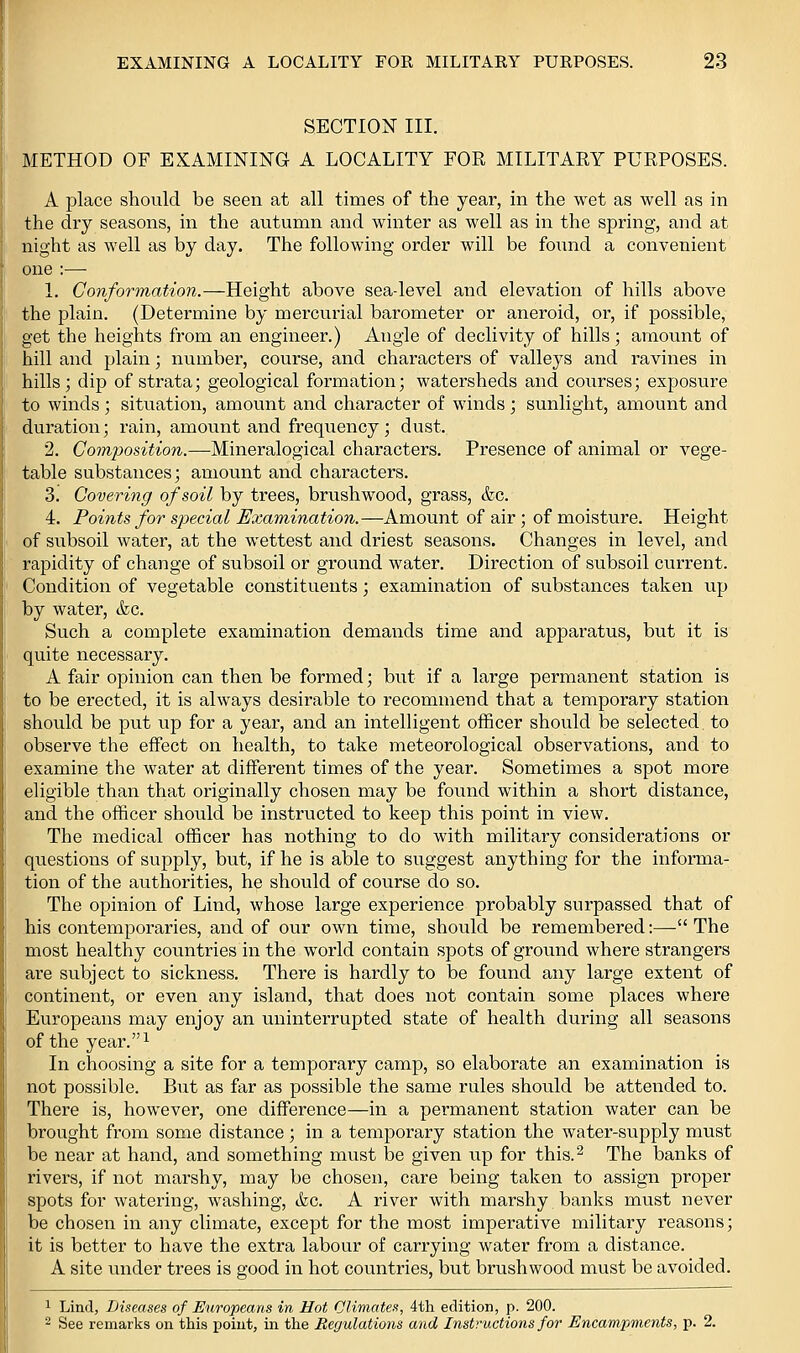 SECTION III. METHOD OF EKAMINING A LOCALITY FOR MILITARY PURPOSES. A place should be seen at all times of the year, in the wet as well as in the dry seasons, in the aiitumn and winter as well as in the spring, and at night as well as by day. The following order will be found a convenient one :— L Conformation.—Height above sea-level and elevation of hills above the plain. (Determine by mercurial barometer or aneroid, or, if possible, get the heights from an engineer.) Angle of declivity of hills; amount of hill and plain; number, course, and characters of valleys and ravines in hills; dip of strata; geological formation; watersheds and courses; exposure to winds ; situation, amount and character of winds ; sunlight, amount and duration; rain, amount and frequency; dust. 2. Composition.—Mineralogical characters. Presence of animal or vege- table substances; amount and characters. 3. Covering of soil by trees, brushwood, grass, &c. 4. Points for special Examination.—Amount of air ; of moisture. Height of subsoil water, at the wettest and driest seasons. Changes in level, and rapidity of change of subsoil or ground water. Direction of subsoil current. Condition of vegetable constituents; examination of substances taken up by water, &c. Such a complete examination demands time and apparatus, but it is quite necessary. A fair opinion can then be formed; but if a large permanent station is to be erected, it is always desirable to recommend that a temporary station should be put up for a year, and an intelligent officer should be selected to observe the effect on health, to take meteorological observations, and to examine the water at different times of the year. Sometimes a spot more eligible than that originally chosen may be found within a short distance, and the officer should be instructed to keep this point in view. The medical officer has nothing to do with military considerations or questions of supply, but, if he is able to suggest anything for the informa- tion of the authorities, he shovild of course do so. The opinion of Lind, whose large experience probably surpassed that of his contemporaries, and of our own time, should be remembered;—The most healthy countries in the world contain spots of grovmd where strangers are subject to sickness. There is hardly to be found any large extent of continent, or even any island, that does not contain some places where Europeans may enjoy an uninterrupted state of health during all seasons of the year.i In choosing a site for a temporary camp, so elaborate an examination is not possible. But as far as possible the same rules should be attended to. There is, however, one difference—in a permanent station water can be brought from some distance ; in a temporary station the water-supply must be near at hand, and something must be given up for this.^ The banks of rivers, if not marshy, may be chosen, care being taken to assign proper spots for watering, washing, (fee. A river with marshy banks must never be chosen in any climate, except for the most imperative military reasons; it is better to have the extra labour of carrying water from a distance. A site under trees is good in hot countries, but brushwood must be avoided. 1 Lind, Diseases of Europeans in Hot Climates, 4th edition, p. 200. 2 See remarks on this point, in the Ecfjulations and Instructions for Encampments, p. 2.