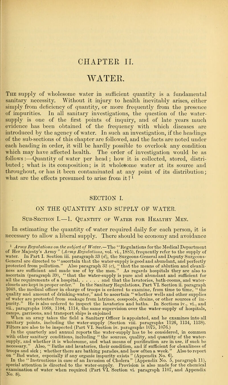 WATEK. The siipi^ly of wholesome water in sufficient quantity is a fundamental sanitary necessity. Without it injury to health inevitably arises, either simply from deficiency of quantity, or more frequently from the presence of impurities. In all sanitary investigations, the question of the water- supply is one of the first points of inquiry, and of late years much evidence has been obtained of the frequency with which diseases are introduced by the agency of water. In such an investigation, if the headings of the sub-sections of this chapter are followed, and the facts are noted under each heading in order, it will be hardly possible to overlook any condition which may have affected health. The order of investigation would be as follows :—Quantity of water per head; how it is collected, stored, distri- buted; what is its composition; is it wholesome water at its source and throughout, or has it been contaminated at any point of its distribution; what are the effects presumed to arise from it ? ^ SECTION I. ON THE QUANTITY AND SUPPLY OF WATER. Sub-Section I.—1. Quantity of Water fob Healthy Men. In estimating the quantity of water required daily for each person, it is necessary to allow a liberal supply. There should be economy and avoidance ^ Army Regulations on the subject of Water.—The Regulations for the Medical Department of Her Majesty's Army [Army Rer/ulations, vol. vi., 1885), frequently refer to the supply of water. In Part I. Section iii. paragraph 83 [d), the Surgeons-General and Deputy Surgeons- General are directed to ascertain that the water-sup j)ly is good and abundant, and perfectly protected from pollution. Also paragraph 33 (c), that the means of ablution and cleanli- ness are sufficient and made use of by the men. As regards hospitals they are also to ascertain (paragraph 39), that the water-supply is pure and abundant and sufficient for all the requirements of a hospital, and that the lavatories, bath-rooms, and water- closets are kept in proper order. In the Sanitary Regulations, Part VI. Section ii. paragraph 1048, the medical officer in charge of troops is ordered to examine, from time to time, the quality and amount of drinking-water, and to ascertain whether wells and other supplies of water are protected from soakage from latrines, cesspools, drains, or other sources of im- purity. He is also ordered to inspect the lavatories and baths. In Sections iv., vi., and vii., paragraphs 1068, 1104, 1114, the same supervision over the water-supply of hospitals, camps, garrisons, and transport ships is enjoined ^Yhen an army takes the field a Sanitary Officer is appointed, and he examines into all sanitary i^oints, including the water-supply (Section viii. paragraphs 1126, 1134, 1138). Filters are also to be inspected (Part VI. Section iv. paragraphs 1075, 1076.) In the quarterly and annual reports the water-supply has to be considered, in common with other sanitary conditions, including the sources, quality, and quantity of the water- supply, and whether it is wholesome, and what means of purification are in use, if such be necessary. Also, Baths and lavatories, their condition, and if sufficient for cleanliness of troops and sick ; whether there are bathing parades, and how often a week. Also to rejjort on Bad water, especially if any organic impurity exists (Appendix No. 6). In the Instructions in case of an Invasion of Cholera (Appendix No. 5, paragraph 11), special attention is directed to the water-supply. Provision is also made for the chemical examination of water when required (Part VI. Section vi. jjaragraph 1107, and Appendix No. 8).