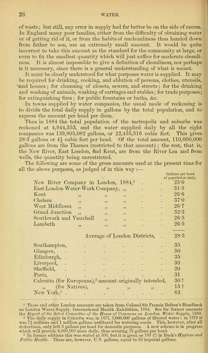 of'waste; but still, any error in supply had far better be on the side of excess. In England many poor families, either from the difficulty of obtaining water or of getting rid of it, or from the habits of uncleanliness thus handed down fi'om father to son, use an extremely small amount. It would be quite incoiTect to take this amount as the standard for the community at large, or even to fix the smallest quantity which will just suffice for moderate cleanli- ness. It is almost impossible to give a definition of cleanliness, nor perhaps is it necessary, since there is a general understanding of what is meant. It miTst be clearly understood for what pui'poses water is supplied. It may be required for drinking, cooking, and ablution of persons, clothes, utensils, ^nd houses; for cleansing of closets, sewers, and streets; for the diinking and washing of animals, washing of caniages and stables; for trade purposes; for extinguishing fires; for public fountains or baths, &:e. In towns supphed by water companies, the usual mode of reckoning is to divide the total daily supply in gallons by the total population, and to express the amount per head per diem. Thus in 1884 the total population of the metropolis and suburbs was reckoned at 4,91:1:,553, and the water supplied daily by all the eight companies was 139,805,082 gallons, or 22,433,516 cubic feet. This gives 28-3 gallons or -1^ cubic feet'per head. Of the total amount, 110,000,000 gallons are from the Thames (restxicted to that amount) ; the rest, that is, the Xew River, East London, and Kent, are from the Paver Lea and from wells, the quantity being unrestricted. The following are some of the gross amounts used at the present time for all the above purposes, as judged of in this way Xew Eiver Company in London, 1884,^ Gallons per head of population dailv. 25-0 East Loudon Water-AVork Company, ., 31-5 Kent ,, .. ,. 26-6 Chelsea ,, „ „ 37-0 TVest Middlesex ,, „ „ 26-7 Grand .Junction ,, „ ,. 32-3 Southwark and Vauxhall „ ,, 26-5 Lambeth „ ,, „ 26-5 Average of London Districts, 28-3 Southampton, .... Glasgow, ..... 35 50 Edinburgh, ..... 35 Liverpool, ..... Sheffield, ..... 30 20 Paris, ..... 31 Calcutta (for Europeans),- amount originally intende „ (for Xatives), New York, 3 ..... d, 301 15? 83 1 These and other London amounts are taken from Colonel Sir Francis Bolton's Handbook on London Water Supply, International Health Exhibition. 1884. See for former amounts the Report of the Select Committee of the House of Commons on London Wo.ter Supphi, 1880. - The daily supply in Calcutta was. in 1S71,. 5.000,000 gallons of filtered water ; in 1879 it was 7\ millions and 1 million gallons unfiltered for watering roads. This,, however, after all deductions, only left 3 gallons per head for domestic pui-poses. A new scheme is in progress which will provide 8,000,000 more daily, thus securing 12 gallons per head. '■' In former editions this was stated at 300. but it is given as 100 (?) in Truck's Hygiene and Public Health. These are. however, U.S. gallons, equal to S3 imperial gallons.
